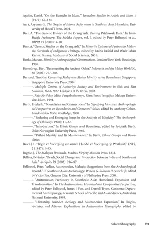 Select Bibliography 291
Ayalon, David. “On the Eunuchs in Islam.” Jerusalem Studies in Arabic and Islam 1
(1979): 67–124.
Azra, Azyumardi. The Origins of Islamic Reformism in Southeast Asia. Honolulu: Uni-
versity of Hawai‘i Press, 2004.
Baer, A. “The Genetic History of the Orang Asli: Uniting Patchwork Data.” In Indo-
Pacific Prehistory: The Melaka Papers, vol. 3, edited by Peter Bellwood et al.,
BIPPA 19 (2000): 3–10.
Baer, A.“Genetic Studies on the Orang Asli.”In Minority Cultures of Peninsular Malay-
sia: Survivals of Indigenous Heritage, edited by Razha Rashid and Wazir Jahan
Karim. Penang: Academy of Social Sciences, 2001.
Banks, Marcus. Ethnicity: Anthropological Constructions. London/New York: Routledge,
1996.
Barendregt, Bart.“Representing the Ancient Other.”Indonesia and the Malay World 30,
88 (2002): 277–308.
Barnard, Timothy. Contesting Malayness: Malay Identity across Boundaries. Singapore:
Singapore University Press, 2004.
———. Multiple Centres of Authority: Society and Environment in Siak and East
Sumatra, 1674–1827. Leiden: KITLV Press, 2003.
———. Raja Kecil dan Mitos Pengabsahannya. Riau: Pusat Pengajian Melayu Univer-
sitas Islam, 1994.
Barth, Frederik.“Boundaries and Connections.” In Signifying Identities: Anthropologi-
cal Perspectives on Boundaries and Contested Values, edited by Anthony Cohen.
London/New York: Routledge, 2000.
———. “Enduring and Emerging Issues in the Analysis of Ethnicity.” The Anthropol-
ogy of Ethnicity (1998): 11–32.
———. “Introduction.” In Ethnic Groups and Boundaries, edited by Frederik Barth.
Oslo: Norwegian University Press, 1969.
———. “Pathan Identity and Its Maintenance.” In Barth, Ethnic Groups and Boun-
daries.
Basel, J.L. “Begin en Voortgang van onzen Handel en Voortgang op Westkust,” TNI 9,
2 (1847): 1–95.
Begbie, J. The Malayan Peninsula. Madras: Vepery Mission Press, 1834.
Bellina, Bérénice.“Beads, Social Change and Interaction between India and South-east
Asia.” Antiquity 79 (2003): 286–97.
Bellwood, Peter. “Aslian, Austronesian, Malayic: Suggestions from the Archaeological
Record.” In Southeast Asian Archaeology: Willem G. Solheim II Festschrift, edited
by Victor Paz. Quezon City: University of Philippine Press, 2004.
———. “Austronesian Prehistory in Southeast Asia: Homeland, Expansion and
Transformation.” In The Austronesians: Historical and Comparative Perspectives,
edited by Peter Bellwood, James J. Fox, and Darrell Tryon. Canberra: Depart-
ment of Anthropology, Research School of Pacific and Asian Studies, Australian
National University, 1995.
———. “Hierarchy, Founder Ideology and Austronesian Expansion.” In Origins,
Ancestry, and Alliance: Explorations in Austronesian Ethnography, edited by
 