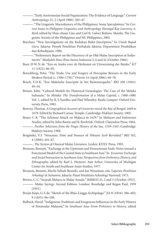 Select Bibliography 293
———.“Early Austronesian Social Organization: The Evidence of Language.” Current
Anthropology 21, 2 (April 1980): 205–47.
———.“The Linguistic Macrohistory of the Philippines: Some Speculations.” In Cur-
rent Issues in Philippine Linguistics and Anthropology Parangal Kay Lawrence A.
Reid, edited by Hsiu-chuan Liao and Carl R. Galvez Rubino. Manila: The Lin-
guistic Society of the Philippines and SIL Philippines, 2005.
Boechari. “New Investigations on the Kedukan Bukit Inscription.” In Untuk Bapak
Guru. Jakarta: Proyek Penelitian Purbakala Jakarta, Departemen Pendidikan
dan Kebudayaan, 1986.
———.“Preliminary Report on the Discovery of an Old-Malay Inscription at Sodjo-
merto.” Madjalah Ilmu-Ilmu Sastra Indonesia 3, ii and iii (October 1966).
Boer, D.W.N.de. “Een en Ander over de Herkomst en Uitzwerming der Bataks.” KT
11 (1922): 86–95.
Borschberg, Peter. “The Trade, Use and Forgery of Porcupine Bezoars in the Early
Modern Period (c. 1500–1750).” Oriente 14 (April 2006): 60–78.
Bosch, F.D.K. “Een Maleische Inscriptie in het Buitenzorgsche.” BKI 100 (1941):
49–54.
Bowen, John. “Cultural Models for Historical Genealogies: The Case of the Melaka
Sultanate.” In Melaka: The Transformation of a Malay Capital, c. 1400–1980.
Vol. 1, edited by K.S.Sandhu and Paul Wheatley. Kuala Lumpur: Oxford Uni-
versity Press, 1983.
Bowrey, Thomas. A Geographical Account of Countries round the Bay of Bengal, 1669 to
1679. Edited by Richard Carnac Temple. Cambridge: Hakluyt Society, 1905.
Boxer, C.R. “The Achinese Attack on Malacca in 1629.” In Malayan and Indonesian
Studies, edited by John Bastin and R.Roolvink. Oxford: Clarendon Press, 1964.
———. Further Selections from the Tragic History of the Sea, 1559–1565. Cambridge:
Hakluyt Society, 1968.
Braginsky, V.I. “Structure, Date and Sources of Hikayat Aceh Revisited.” BKI 162,
4 (2006): 441–67.
———. The System of Classical Malay Literature. Leiden: KITLV Press, 1993.
Bronson, Bennett.“Exchange at the Upstream and Downstream Ends: Notes toward a
Functional Model of the Coastal State in Southeast Asia.”In Economic Exchange
and Social Interaction in Southeast Asia: Perspectives from Prehistory, History, and
Ethnography, edited by Karl L. Hutterer. Ann Arbor: University of Michigan
Center for South and Southeast Asian Studies, 1977.
Bronson, Bennett, Machi Suhadi Besoeki, and Jan Wisseman, eds. Laporan Penelitian
Arkeologi di Sumatera. Jakarta: Pusat Penelitian Arkeologi Nasional, 1973.
Brown, C.C.“Sejarah Melayu or Malay Annals,” JMBRAS 25, 2 and 3 (October 1952).
———. Malay Sayings. Second Edition. London: Routledge and Kegan Paul, 1959
[1951].
Bruijn Kops, G.F.de.“Sketch of the Rhio-Lingga Archipelago.” JIA 8 (1854): 386–402;
9 (1855): 96–108.
Bulbeck, David.“Indigenous Traditions and Exogenous Influences in the Early History
of Peninsular Malaysia.” In Southeast Asia: From Prehistory to History, edited
 
