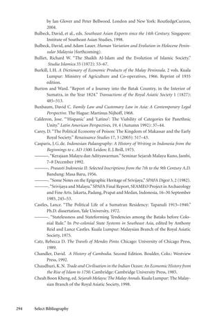 294 Select Bibliography
by Ian Glover and Peter Bellwood. London and New York: RoutledgeCurzon,
2004.
Bulbeck, David, et al., eds. Southeast Asian Exports since the 14th Century. Singapore:
Institute of Southeast Asian Studies, 1998.
Bulbeck, David, and Adam Lauer. Human Variation and Evolution in Holocene Penin-
sular Malaysia (forthcoming).
Bulliet, Richard W. “The Shaikh Al-Islam and the Evolution of Islamic Society.”
Studia Islamica 35 (1972): 53–67.
Burkill, I.H. A Dictionary of Economic Products of the Malay Peninsula. 2 vols. Kuala
Lumpur: Ministry of Agriculture and Co-operatives, 1966. Reprint of 1935
edition.
Burton and Ward. “Report of a Journey into the Batak Country, in the Interior of
Sumatra, in the Year 1824.” Transactions of the Royal Asiatic Society 1 (1827):
485–513.
Buxbaum, David C. Family Law and Customary Law in Asia: A Contemporary Legal
Perspective. The Hague: Martinus Nijhoff, 1968.
Calderon, Jose. “‘Hispanic’ and ‘Latino’: The Viability of Categories for Panethnic
Unity.” Latin American Perspectives, 19, 4 (Autumn 1992): 37–44.
Carey, D. “The Political Economy of Poison: The Kingdom of Makassar and the Early
Royal Society.” Renaissance Studies 17, 3 (2003): 517–43.
Casparis, J.G.de. Indonesian Palaeography: A History of Writing in Indonesia from the
Beginnings to c. AD 1500. Leiden: E.J.Brill, 1975.
———.“Kerajaan Malayu dan Adityawarman.”Seminar Sejarah Malayu Kuno, Jambi,
7–8 December 1992.
———. Prasasti Indonesia II: Selected Inscriptions from the 7th to the 9th Century A.D.
Bandung: Masa Baru, 1956.
———.“Some Notes on the Epigraphic Heritage of Srivijaya,” SPAFA Digest 3, 2 (1982).
———.“Srivijaya and Malayu.”SPAFA Final Report, SEAMEO Project in Archaeology
and Fine Arts. Jakarta, Padang, Prapat and Medan, Indonesia, 16–30 September
1985, 245–53.
Castles, Lance. “The Political Life of a Sumatran Residency: Tapanuli 1915–1940.”
Ph.D. dissertation, Yale University, 1972.
———. “Statelessness and Stateforming Tendencies among the Bataks before Colo-
nial Rule.” In Pre-colonial State Systems in Southeast Asia, edited by Anthony
Reid and Lance Castles. Kuala Lumpur: Malaysian Branch of the Royal Asiatic
Society, 1975.
Catz, Rebecca D. The Travels of Mendes Pinto. Chicago: University of Chicago Press,
1989.
Chandler, David. A History of Cambodia. Second Edition. Boulder, Colo.: Westview
Press, 1992.
Chaudhuri, K.N. Trade and Civilisation in the Indian Ocean: An Economic History from
the Rise of Islam to 1750. Cambridge: Cambridge University Press, 1985.
Cheah Boon Kheng,ed. Sejarah Melayu: The Malay Annals. Kuala Lumpur: The Malay-
sian Branch of the Royal Asiatic Society, 1998.
 