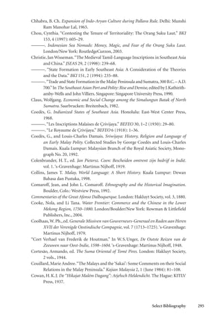 Select Bibliography 295
Chhabra, B. Ch. Expansion of Indo-Aryan Culture during Pallava Rule. Delhi: Munshi
Ram Manohar Lal, 1965.
Chou, Cynthia. “Contesting the Tenure of Territoriality: The Orang Suku Laut.” BKI
153, 4 (1997): 605–29.
———. Indonesian Sea Nomads: Money, Magic, and Fear of the Orang Suku Laut.
London/New York: RoutledgeCurzon, 2003.
Christie, Jan Wisseman.“The Medieval Tamil-Language Inscriptions in Southeast Asia
and China.” JSEAS 29, 2 (1998): 239–68.
———. “State Formation in Early Southeast Asia: A Consideration of the Theories
and the Data.” BKI 151, 2 (1994): 235–88.
———.“Trade and State Formation in the Malay Peninsula and Sumatra,300 B.C.–A.D.
700.”In The Southeast Asian Port and Polity: Rise and Demise, edited by J.Kathirith-
amby-Wells and John Villiers. Singapore: Singapore University Press, 1990.
Claus, Wolfgang. Economic and Social Change among the Simalungun Batak of North
Sumatra. Saarbrucken: Breitenbach, 1982.
Coedès, G. Indianized States of Southeast Asia. Honolulu: East-West Center Press,
1968.
———.“Les Inscriptions Malaises de Çrivijaya.” BEFEO 30, 1–2 (1930): 29–80.
———.“Le Royaume de Çrivijaya.” BEFEO 6 (1918): 1–36.
Coedès, G., and Louis-Charles Damais. Sriwijaya: History, Religion and Language of
an Early Malay Polity. Collected Studies by George Coedès and Louis-Charles
Damais. Kuala Lumpur: Malaysian Branch of the Royal Asiatic Society, Mono-
graph No. 20, 1992.
Colenbrander, H.T., ed. Jan Pietersz. Coen: Bescheiden omtrent zijn bedrijf in Indië.
vol. 1.‘s-Gravenhage: Martinus Nijhoff, 1919.
Collins, James T. Malay, World Language: A Short History. Kuala Lumpur: Dewan
Bahasa dan Pustaka, 1998.
Comaroff, Jean, and John L. Comaroff. Ethnography and the Historical Imagination.
Boulder, Colo.: Westview Press, 1992.
Commentaries of the Great Afonso Dalboquerque. London: Hakluyt Society, vol. 3, 1880.
Cooke, Nola, and Li Tana. Water Frontier: Commerce and the Chinese in the Lower
Mekong Region, 1750–1880. London/Boulder/New York: Rowman & Littlefield
Publishers, Inc., 2004.
Coolhaas,W. Ph., ed. Generale Missiven van Gouverneurs-Generaal en Raden aan Heren
XVII der Verenigde Oostindische Compagnie, vol. 7 (1713–1725).‘s-Gravenhage:
Martinus Nijhoff, 1979.
“Cort Verhael van Frederik de Houtman.” In W.S.Unger, De Outste Reizen van de
Zeeuwen naar Oost-Indie, 1598–1604. ‘s-Gravenhage: Martinus Nijhoff, 1948.
Cortesão, Armando, ed. The Suma Oriental of Tomé Pires. London: Hakluyt Society,
2 vols., 1944.
Couillard, Marie Andree.“The Malays and the‘Sakai’: Some Comments on their Social
Relations in the Malay Peninsula.” Kajian Malaysia 2, 1 (June 1984): 81–108.
Cowan, H.K.J. De “Hikajat Malém Dagang”: Atjehsch Heldendicht. The Hague: KITLV
Press, 1937.
 