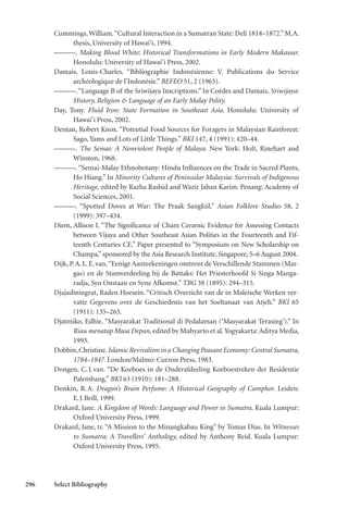 296 Select Bibliography
Cummings,William.“Cultural Interaction in a Sumatran State: Deli 1814–1872.”M.A.
thesis, University of Hawai‘i, 1994.
———. Making Blood White: Historical Transformations in Early Modern Makassar.
Honolulu: University of Hawai‘i Press, 2002.
Damais, Louis-Charles. “Bibliographie Indonésienne: V. Publications du Service
archéologique de l’Indonésie.” BEFEO 51, 2 (1963).
———.“Language B of the Sriwijaya Inscriptions.” In Coèdes and Damais, Sriwijaya:
History, Religion & Language of an Early Malay Polity.
Day, Tony. Fluid Iron: State Formation in Southeast Asia. Honolulu: University of
Hawai‘i Press, 2002.
Dentan, Robert Knox. “Potential Food Sources for Foragers in Malaysian Rainforest:
Sago, Yams and Lots of Little Things.” BKI 147, 4 (1991): 420–44.
———. The Semai: A Nonviolent People of Malaya. New York: Holt, Rinehart and
Winston, 1968.
———.“Semai-Malay Ethnobotany: Hindu Influences on the Trade in Sacred Plants,
Ho Hiang.” In Minority Cultures of Peninsular Malaysia: Survivals of Indigenous
Heritage, edited by Razha Rashid and Wazir Jahan Karim. Penang: Academy of
Social Sciences, 2001.
———. “Spotted Doves at War: The Praak Sangkiil.” Asian Folklore Studies 58, 2
(1999): 397–434.
Diem, Allison I. “The Significance of Cham Ceramic Evidence for Assessing Contacts
between Vijaya and Other Southeast Asian Polities in the Fourteenth and Fif-
teenth Centuries CE.” Paper presented to “Symposium on New Scholarship on
Champa,” sponsored by the Asia Research Institute, Singapore, 5–6 August 2004.
Dijk, P.A.L.E.van,“Eenige Aanteekeningen omtrent de Verschillende Stammen (Mar-
gas) en de Stamverdeeling bij de Battaks: Het Priesterhoofd Si Singa Manga-
radja, Syn Onstaan en Syne Afkomst.” TBG 38 (1895): 294–315.
Djajadiningrat, Raden Hoesein. “Critisch Overzicht van de in Maleische Werken ver-
vatte Gegevens over de Geschiedenis van het Soeltanaat van Atjeh.” BKI 65
(1911): 135–265.
Djatmiko, Edhie. “Masyarakat Traditional di Pedalaman (‘Masyarakat Terasing’).” In
Riau menatap Masa Depan, edited by Mubyarto et al.Yogyakarta: Aditya Media,
1993.
Dobbin,Christine.Islamic Revivalism in a Changing Peasant Economy: Central Sumatra,
1784–1847. London/Malmo: Curzon Press, 1983.
Dongen, C.J.van. “De Koeboes in de Onderafdeeling Koeboestreken der Residentie
Palembang.” BKI 63 (1910): 181–288.
Donkin, R.A. Dragon’s Brain Perfume: A Historical Geography of Camphor. Leiden:
E.J.Brill, 1999.
Drakard, Jane. A Kingdom of Words: Language and Power in Sumatra. Kuala Lumpur:
Oxford University Press, 1999.
Drakard, Jane, tr. “A Mission to the Minangkabau King” by Tomas Dias. In Witnesses
to Sumatra: A Travellers’ Anthology, edited by Anthony Reid. Kuala Lumpur:
Oxford University Press, 1995.
 