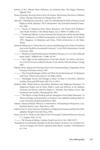 Select Bibliography 297
Drewes, G.W.J. Hikajat Potjut Muhamat, An Achehnese Epic. The Hague: Martinus
Nijhoff, 1979.
Duara, Prasenjit. Rescuing History from the Nation: Questioning Narratives of Modern
China. Chicago: University of Chicago Press, 1995.
Edo, Juli. “Claiming Our Ancestors’ Land: An Ethnohistorical Study of Seng-oi Land
Rights in Perak, Malaysia.” Ph.D. dissertation, The Australian National Univer-
sity, 1998.
———. “Stories of Migration from Native Resources: The Semai Oral Tradition.”
Indo-Pacific Prehistory: The Melaka Papers, vol. 3, BIPPA 19 (2000): 42–6.
———.“Traditional Alliance: Contact between the Orang Asli and the Ancient Malay
State.” Conference on Tribal Communities in the Malay World, 24–27 March
1997, Singapore. In Benjamin and Chou, Tribal Communities in the Malay
World.
Edwards McKinnon, E.“Kota Cina: Its Context and Meaning in the Trade of Southeast
Asia in the Twelfth to Fourteenth Centuries.” 2 vols. Ph.D. dissertation, Cornell
University, 1984.
———. “Mediaeval Tamil Involvement in Northern Sumatra, c11–c14 (the Gold and
Resin Trade).” JMBRAS 69, 1 (1996): 85–99.
———. “New Light on the Indianization of the Karo Batak.” In Culture and Socie-
ties of North Sumatra, edited by Rainer Carle. Berlin: Dietrich Reimer Verlag,
1987.
Effendy, Tenas. Bujang Tan Domang: Sastra Lisan Orang Petalangan. Yogyakarta: Ecole
Française d’Extrême-Orient, 1997.
———.“The Orang Petalangan of Riau and Their Forest Environment.” In Benjamin
and Chou, Tribal Communities in the Malay World.
———. “Petalangan Society and Changes in Riau.” In Riau in Transition, edited by
Cynthia Chou and Will Derks. BKI 153, 4 (1997).
Endicott, Kirk. “Batek History, Interethnic Relations, and Subgroup Dynamics.” In
Indigenous Peoples and the State: Politics, Land, and Ethnicity in the Malayan
Peninsula and Borneo, edited by Robert L. Winzeler. New Haven, Conn.: Yale
Southeast Asian Studies, Monograph 46, 1997.
———. “The Effects of Slave Raiding and the Aborigines of the Malay Peninsula.” In
Slavery, Bondage and Dependency in Southeast Asia, edited by Anthony Reid. St.
Lucia: University of Queensland Press, 1983.
Eriksen, Thomas Hyland. Ethnicity & Nationalism: Anthropological Perspectives. Lon-
don/East Haven, Conn.: Pluto Press, 1993.
Espiritu,Yen Le. Asian American Panethnicity: Bridging Institutions and Identities. Phil-
adelphia: Temple University Press, 1992.
Evans, Ivor H.N.“Notes on the Sakai of the Ulu Kampar.” Federated Museums Journal
7, 1 (August 1916): 23–30.
———. The Semang of Malaya. London: Frank Cass & Co. Ltd., 1968 [1937].
“Expedition of Commodore Beaulieu to the East-Indies.” Section 25. In Complete Col-
lection of Voyages and Travels, edited by John Harris. London: T.Woodward et
al., 1744.
 