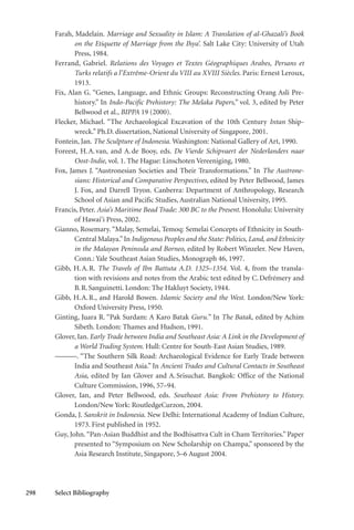 298 Select Bibliography
Farah, Madelain. Marriage and Sexuality in Islam: A Translation of al-Ghazali’s Book
on the Etiquette of Marriage from the Ihya’. Salt Lake City: University of Utah
Press, 1984.
Ferrand, Gabriel. Relations des Voyages et Textes Géographiques Arabes, Persans et
Turks relatifs a l’Extrême-Orient du VIII au XVIII Siècles. Paris: Ernest Leroux,
1913.
Fix, Alan G. “Genes, Language, and Ethnic Groups: Reconstructing Orang Asli Pre-
history.” In Indo-Pacific Prehistory: The Melaka Papers,” vol. 3, edited by Peter
Bellwood et al., BIPPA 19 (2000).
Flecker, Michael. “The Archaeological Excavation of the 10th Century Intan Ship-
wreck.” Ph.D. dissertation, National University of Singapore, 2001.
Fontein, Jan. The Sculpture of Indonesia. Washington: National Gallery of Art, 1990.
Foreest, H.A.van, and A.de Booy, eds. De Vierde Schipvaert der Nederlanders naar
Oost-Indie, vol. 1. The Hague: Linschoten Vereeniging, 1980.
Fox, James J. “Austronesian Societies and Their Transformations.” In The Austrone-
sians: Historical and Comparative Perspectives, edited by Peter Bellwood, James
J. Fox, and Darrell Tryon. Canberra: Department of Anthropology, Research
School of Asian and Pacific Studies, Australian National University, 1995.
Francis, Peter. Asia’s Maritime Bead Trade: 300 BC to the Present. Honolulu: University
of Hawai‘i Press, 2002.
Gianno, Rosemary. “Malay, Semelai, Temoq: Semelai Concepts of Ethnicity in South-
Central Malaya.”In Indigenous Peoples and the State: Politics, Land, and Ethnicity
in the Malayan Peninsula and Borneo, edited by Robert Winzeler. New Haven,
Conn.: Yale Southeast Asian Studies, Monograph 46, 1997.
Gibb, H.A.R. The Travels of Ibn Battuta A.D. 1325–1354. Vol. 4, from the transla-
tion with revisions and notes from the Arabic text edited by C.Defrémery and
B.R.Sanguinetti. London: The Hakluyt Society, 1944.
Gibb, H.A.R., and Harold Bowen. Islamic Society and the West. London/New York:
Oxford University Press, 1950.
Ginting, Juara R. “Pak Surdam: A Karo Batak Guru.” In The Batak, edited by Achim
Sibeth. London: Thames and Hudson, 1991.
Glover, Ian. Early Trade between India and Southeast Asia: A Link in the Development of
a World Trading System. Hull: Centre for South-East Asian Studies, 1989.
———. “The Southern Silk Road: Archaeological Evidence for Early Trade between
India and Southeast Asia.” In Ancient Trades and Cultural Contacts in Southeast
Asia, edited by Ian Glover and A.Srisuchat. Bangkok: Office of the National
Culture Commission, 1996, 57–94.
Glover, Ian, and Peter Bellwood, eds. Southeast Asia: From Prehistory to History.
London/New York: RoutledgeCurzon, 2004.
Gonda, J. Sanskrit in Indonesia. New Delhi: International Academy of Indian Culture,
1973. First published in 1952.
Guy, John.“Pan-Asian Buddhist and the Bodhisattva Cult in Cham Territories.” Paper
presented to “Symposium on New Scholarship on Champa,” sponsored by the
Asia Research Institute, Singapore, 5–6 August 2004.
 