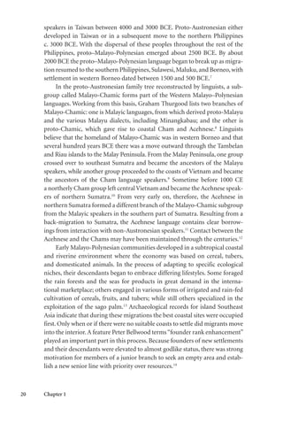 20 Chapter 1
speakers in Taiwan between 4000 and 3000 BCE. Proto-Austronesian either
developed in Taiwan or in a subsequent move to the northern Philippines
c. 3000 BCE. With the dispersal of these peoples throughout the rest of the
Philippines, proto–Malayo-Polynesian emerged about 2500 BCE. By about
2000 BCE the proto–Malayo-Polynesian language began to break up as migra-
tion resumed to the southern Philippines,Sulawesi,Maluku,and Borneo,with
settlement in western Borneo dated between 1500 and 500 BCE.7
In the proto-Austronesian family tree reconstructed by linguists, a sub-
group called Malayo-Chamic forms part of the Western Malayo–Polynesian
languages. Working from this basis, Graham Thurgood lists two branches of
Malayo-Chamic: one is Malayic languages, from which derived proto-Malayu
and the various Malayu dialects, including Minangkabau; and the other is
proto-Chamic, which gave rise to coastal Cham and Acehnese.8
Linguists
believe that the homeland of Malayo-Chamic was in western Borneo and that
several hundred years BCE there was a move outward through the Tambelan
and Riau islands to the Malay Peninsula. From the Malay Peninsula, one group
crossed over to southeast Sumatra and became the ancestors of the Malayu
speakers, while another group proceeded to the coasts of Vietnam and became
the ancestors of the Cham language speakers.9
Sometime before 1000 CE
a northerly Cham group left centralVietnam and became the Acehnese speak-
ers of northern Sumatra.10
From very early on, therefore, the Acehnese in
northern Sumatra formed a different branch of the Malayo-Chamic subgroup
from the Malayic speakers in the southern part of Sumatra. Resulting from a
back-migration to Sumatra, the Acehnese language contains clear borrow-
ings from interaction with non-Austronesian speakers.11
Contact between the
Acehnese and the Chams may have been maintained through the centuries.12
Early Malayo-Polynesian communities developed in a subtropical coastal
and riverine environment where the economy was based on cereal, tubers,
and domesticated animals. In the process of adapting to specific ecological
niches, their descendants began to embrace differing lifestyles. Some foraged
the rain forests and the seas for products in great demand in the interna-
tional marketplace; others engaged in various forms of irrigated and rain-fed
cultivation of cereals, fruits, and tubers; while still others specialized in the
exploitation of the sago palm.13
Archaeological records for island Southeast
Asia indicate that during these migrations the best coastal sites were occupied
first. Only when or if there were no suitable coasts to settle did migrants move
into the interior.A feature Peter Bellwood terms“founder rank enhancement”
played an important part in this process. Because founders of new settlements
and their descendants were elevated to almost godlike status, there was strong
motivation for members of a junior branch to seek an empty area and estab-
lish a new senior line with priority over resources.14
 
