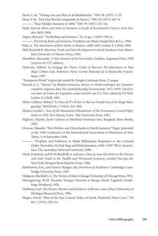 Select Bibliography 299
Haan, C.de.“Verslag van eene Reis in de Bataklanden.” VBG 38 (1875): 1–53.
Haan, F.de.“Een Oud Bericht aangaande de Batta’s.” TBG 39 (1877): 647–8.
———.“Naar Midden Sumatra in 1684.” TBG 39 (1897): 327–66.
Hadi, Amirul. Islam and State in Sumatra: A Study of Seventeenth-Century Aceh. Lei-
den: Brill, 2004.
Hagen, Bernard.“De Koeboes op Sumatra.” IG, 2e jg, 1 (1907): 945–6.
———. Die Orang Kubu auf Sumatra. Frankfurt am Main: Joseph Baer & Co., 1908.
Hale, A. The Adventures of John Smith in Malaya, 1600–1605. Leiden: E.J.Brill, 1909.
Hall, Kenneth R. Maritime Trade and State Development in Early Southeast Asia. Hono-
lulu: University of Hawai‘i Press, 1985.
Hamilton, Alexander. A New Account of the East Indies. London: Argonaut Press, 1930
[reprint of 1727 edition].
Hamonic, Gilbert. Le Langage des Dieux: Cultes et Pouvoirs Pré-Islamiques en Pays
Bugis Célèbes-Sud, Indonésie. Paris: Centre National de la Recherche Scienti-
fique, 1987.
“Hamparan Perak,” typescript owned by Tengku Luckman Sinar, 15 pages.
Hasselt, A. L. “Reizen.” In Midden-Sumatra, Reizen en Onderzoekingen der Sumatra-
expeditie uitgerust door het Aardrijkskundig Genootschap, 1877–1879 / beschre-
ven door de Leden der Expeditie, onder toezicht van P.J.Veth, edited by P.J.Veth.
Leiden: E.J.Brill, 1881.
Heine-Geldern, Robert.“Le Pays de P’i-K’ien: Le Roi au Grand Cou et Le Singa Man-
garadja.” BEFEO 49, 2 (1953): 361–404.
Hickey, Gerald C. Sons of the Mountains: Ethnohistory of the Vietnamese Central High-
lands to 1954. New Haven, Conn.: Yale University Press, 1982.
Higham, Charles. Early Cultures of Mainland Southeast Asia. Bangkok: River Books,
2002.
Hirosue, Masashi. “Port Polities and Hinterlands in North Sumatra.” Paper presented
at the 13th Conference of the International Association of Historians of Asia,
Tokyo, 5–9 September 1994.
———. “Prophets and Followers in Batak Millenarian Responses to the Colonial
Order: Permalim, Na Siak Bagi and Parhudamdam, 1890–1930.”Ph.D. disserta-
tion, The Australian National University, 1988.
Hirth, Friedrich, and W.W.Rockhill, tr. and ann. Chau Ju-kua: His Work on the Chinese
and Arab Trade in the Twelfth and Thirteenth Centuries entitled Chu-fan-chi.
New York: Paragon Book Reprint Corp., 1966.
Hobsbawm, Eric, and Terence Ranger, eds. Invention of Traditions. Cambridge: Cam-
bridge University Press, 1983.
Hodgson, Marshall G.S. The Venture of Islam. Chicago: University of Chicago Press, 1974.
Hoetagaloeng, W.M. Poestaha Taringot Taromba ni Bangso Batak. Laguboti: Zende-
lings-Drukkerij, 1926.
Hoffman, Carl. The Punan: Hunters and Gatherers of Borneo. Ann Arbor: University of
Michigan Research Press, 1986.
Hogan, David. “Men of the Sea: Coastal Tribes of South Thailand’s West Coast.” JSS
60, 1 (1972): 205–34.
 