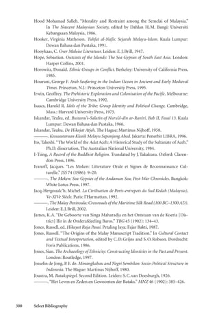 300 Select Bibliography
Hood Mohamad Salleh. “Morality and Restraint among the Semelai of Malaysia.”
In The Nascent Malaysian Society, edited by Dahlan H.M. Bangi: Universiti
Kebangsaan Malaysia, 1986.
Hooker, Virginia Matheson. Tuhfat al-Nafis: Sejarah Melayu-Islam. Kuala Lumpur:
Dewan Bahasa dan Pustaka, 1991.
Hooykaas, C. Over Maleise Literatuur. Leiden: E.J.Brill, 1947.
Hope, Sebastian. Outcasts of the Islands: The Sea Gypsies of South East Asia. London:
Harper Collins, 2001.
Horowitz, Donald. Ethnic Groups in Conflict. Berkeley: University of California Press,
1985.
Hourani, George F. Arab Seafaring in the Indian Ocean in Ancient and Early Medieval
Times. Princeton, N.J.: Princeton University Press, 1995.
Irwin, Geoffrey. The Prehistoric Exploration and Colonisation of the Pacific. Melbourne:
Cambridge University Press, 1992.
Isaacs, Harold R. Idols of the Tribe: Group Identity and Political Change. Cambridge,
Mass.: Harvard University Press, 1975.
Iskandar, Teuku, ed. Bustanu’s-Salatin of Nuru’d-din ar-Raniri, Bab II, Fasal 13. Kuala
Lumpur: Dewan Bahasa dan Pustaka, 1966.
Iskandar, Teuku. De Hikajat Atjeh. The Hague: Martinus Nijhoff, 1958.
———. Kesusasteraan Klasik Melayu Sepanjang Abad. Jakarta: Penerbit LIBRA, 1996.
Ito, Takeshi.“The World of the Adat Aceh: A Historical Study of the Sultanate of Aceh.”
Ph.D. dissertation, The Australian National University, 1984.
I-Tsing, A Record of the Buddhist Religion. Translated by J.Takakusu. Oxford: Claren-
don Press, 1896.
Ivanoff, Jacques. “Les Moken: Litterature Orale et Signes de Reconnaissance Cul-
turelle.” JSS 74 (1986): 9–20.
———. The Moken: Sea-Gypsies of the Andaman Sea; Post-War Chronicles. Bangkok:
White Lotus Press, 1997.
Jacq-Hergoualc’h, Michel. La Civilisation de Ports-entrepots du Sud Kedah (Malaysia),
Ve-XIVe Siècle. Paris: l’Harmattan, 1992.
———. The Malay Peninsula: Crossroads of the Maritime Silk Road (100 BC–1300 AD).
Leiden: E.J.Brill, 2002.
James, K.A. “De Geboorte van Singa Maharadja en het Ontstaan van de Koeria [Dis-
trict] Ilir in de Onderafdeeling Baros.” TBG 45 (1902): 134–43.
Jones, Russell, ed. Hikayat Raja Pasai. Petaling Jaya: Fajar Bakti, 1987.
Jones, Russell. “The Origins of the Malay Manuscript Tradition.” In Cultural Contact
and Textual Interpretation, edited by C.D.Grijns and S.O.Robson. Dordrecht:
Foris Publications, 1986.
Jones, Sian. The Archaeology of Ethnicity: Constructing Identities in the Past and Present.
London: Routledge, 1997.
Josselin de Jong, P.E.de. Minangkabau and Negri Sembilan: Socio-Political Structure in
Indonesia. The Hague: Martinus Nijhoff, 1980.
Joustra, M. Batakspiegel. Second Edition. Leiden: S.C.van Doesburgh, 1926.
———.“Het Leven en Zeden en Gewoonten der Bataks.” MNZ 46 (1902): 385–426.
 