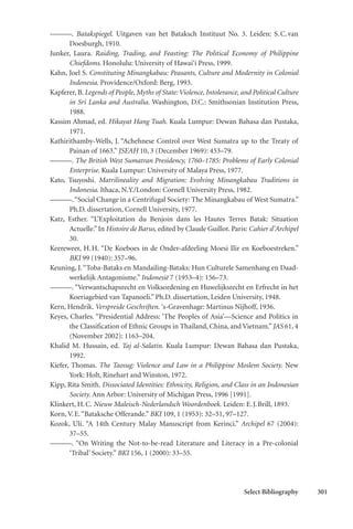 Select Bibliography 301
———. Batakspiegel. Uitgaven van het Bataksch Instituut No. 3. Leiden: S.C.van
Doesburgh, 1910.
Junker, Laura. Raiding, Trading, and Feasting: The Political Economy of Philippine
Chiefdoms. Honolulu: University of Hawai‘i Press, 1999.
Kahn, Joel S. Constituting Minangkabau: Peasants, Culture and Modernity in Colonial
Indonesia. Providence/Oxford: Berg, 1993.
Kapferer, B. Legends of People, Myths of State: Violence, Intolerance, and Political Culture
in Sri Lanka and Australia. Washington, D.C.: Smithsonian Institution Press,
1988.
Kassim Ahmad, ed. Hikayat Hang Tuah. Kuala Lumpur: Dewan Bahasa dan Pustaka,
1971.
Kathirithamby-Wells, J. “Achehnese Control over West Sumatra up to the Treaty of
Painan of 1663.” JSEAH 10, 3 (December 1969): 453–79.
———. The British West Sumatran Presidency, 1760–1785: Problems of Early Colonial
Enterprise. Kuala Lumpur: University of Malaya Press, 1977.
Kato, Tsuyoshi. Matrilineality and Migration: Evolving Minangkabau Traditions in
Indonesia. Ithaca, N.Y./London: Cornell University Press, 1982.
———.“Social Change in a Centrifugal Society: The Minangkabau of West Sumatra.”
Ph.D. dissertation, Cornell University, 1977.
Katz, Esther. “L’Exploitation du Benjoin dans les Hautes Terres Batak: Situation
Actuelle.”In Histoire de Barus, edited by Claude Guillot. Paris: Cahier d’Archipel
30.
Keereweer, H.H. “De Koeboes in de Onder-afdeeling Moesi Ilir en Koeboestreken.”
BKI 99 (1940): 357–96.
Keuning, J.“Toba-Bataks en Mandailing-Bataks: Hun Culturele Samenhang en Daad-
werkelijk Antagonisme.” Indonesië 7 (1953–4): 156–73.
———. “Verwantschapsrecht en Volksordening en Huwelijksrecht en Erfrecht in het
Koeriagebied van Tapanoeli.” Ph.D. dissertation, Leiden University, 1948.
Kern, Hendrik. Verspreide Geschriften. ‘s-Gravenhage: Martinus Nijhoff, 1936.
Keyes, Charles. “Presidential Address: ‘The Peoples of Asia’—Science and Politics in
the Classification of Ethnic Groups in Thailand, China, and Vietnam.”JAS 61, 4
(November 2002): 1163–204.
Khalid M. Hussain, ed. Taj al-Salatin. Kuala Lumpur: Dewan Bahasa dan Pustaka,
1992.
Kiefer, Thomas. The Taosug: Violence and Law in a Philippine Moslem Society. New
York: Holt, Rinehart and Winston, 1972.
Kipp, Rita Smith. Dissociated Identities: Ethnicity, Religion, and Class in an Indonesian
Society. Ann Arbor: University of Michigan Press, 1996 [1991].
Klinkert, H.C. Nieuw Maleisch-Nederlandsch Woordenboek. Leiden: E.J.Brill, 1893.
Korn, V.E.“Bataksche Offerande.” BKI 109, 1 (1953): 32–51, 97–127.
Kozok, Uli. “A 14th Century Malay Manuscript from Kerinci.” Archipel 67 (2004):
37–55.
———. “On Writing the Not-to-be-read Literature and Literacy in a Pre-colonial
‘Tribal’ Society.” BKI 156, 1 (2000): 33–55.
 