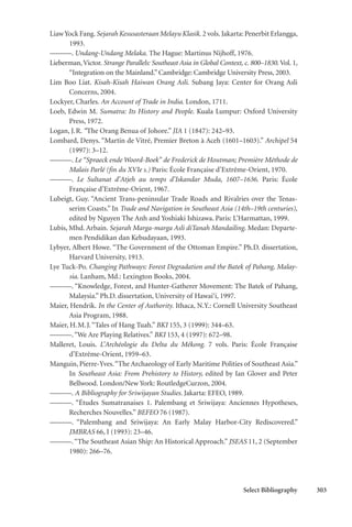Select Bibliography 303
LiawYock Fang.Sejarah Kesusasteraan Melayu Klasik. 2 vols.Jakarta: Penerbit Erlangga,
1993.
———. Undang-Undang Melaka. The Hague: Martinus Nijhoff, 1976.
Lieberman,Victor. Strange Parallels: Southeast Asia in Global Context, c. 800–1830. Vol. 1,
“Integration on the Mainland.” Cambridge: Cambridge University Press, 2003.
Lim Boo Liat. Kisah-Kisah Haiwan Orang Asli. Subang Jaya: Center for Orang Asli
Concerns, 2004.
Lockyer, Charles. An Account of Trade in India. London, 1711.
Loeb, Edwin M. Sumatra: Its History and People. Kuala Lumpur: Oxford University
Press, 1972.
Logan, J.R. “The Orang Benua of Johore.” JIA 1 (1847): 242–93.
Lombard, Denys. “Martin de Vitré, Premier Breton à Aceh (1601–1603).” Archipel 54
(1997): 3–12.
———. Le “Spraeck ende Woord-Boek” de Frederick de Houtman; Première Méthode de
Malais Parlé (fin du XVIe s.) Paris: École Française d’Extrême-Orient, 1970.
———. Le Sultanat d’Atjeh au temps d’Iskandar Muda, 1607–1636. Paris: École
Française d’Extrême-Orient, 1967.
Lubeigt, Guy. “Ancient Trans-peninsular Trade Roads and Rivalries over the Tenas-
serim Coasts.” In Trade and Navigation in Southeast Asia (14th–19th centuries),
edited by Nguyen The Anh and Yoshiaki Ishizawa. Paris: L’Harmattan, 1999.
Lubis, Mhd. Arbain. Sejarah Marga-marga Asli diTanah Mandailing. Medan: Departe-
men Pendidikan dan Kebudayaan, 1993.
Lybyer, Albert Howe. “The Government of the Ottoman Empire.” Ph.D. dissertation,
Harvard University, 1913.
Lye Tuck-Po. Changing Pathways: Forest Degradation and the Batek of Pahang, Malay-
sia. Lanham, Md.: Lexington Books, 2004.
———. “Knowledge, Forest, and Hunter-Gatherer Movement: The Batek of Pahang,
Malaysia.” Ph.D. dissertation, University of Hawai‘i, 1997.
Maier, Hendrik. In the Center of Authority. Ithaca, N.Y.: Cornell University Southeast
Asia Program, 1988.
Maier, H.M.J.“Tales of Hang Tuah.” BKI 155, 3 (1999): 344–63.
———.“We Are Playing Relatives.” BKI 153, 4 (1997): 672–98.
Malleret, Louis. L’Archéologie du Delta du Mékong. 7 vols. Paris: École Française
d’Extrême-Orient, 1959–63.
Manguin, Pierre-Yves.“The Archaeology of Early Maritime Polities of Southeast Asia.”
In Southeast Asia: From Prehistory to History, edited by Ian Glover and Peter
Bellwood. London/New York: RoutledgeCurzon, 2004.
———. A Bibliography for Sriwijayan Studies. Jakarta: EFEO, 1989.
———. “Études Sumatranaises 1. Palembang et Sriwijaya: Anciennes Hypotheses,
Recherches Nouvelles.” BEFEO 76 (1987).
———. “Palembang and Sriwijaya: An Early Malay Harbor-City Rediscovered.”
JMBRAS 66, I (1993): 23–46.
———.“The Southeast Asian Ship: An Historical Approach.” JSEAS 11, 2 (September
1980): 266–76.
 