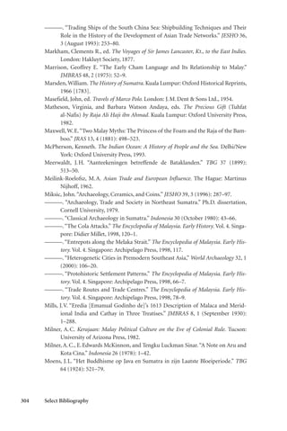304 Select Bibliography
———. “Trading Ships of the South China Sea: Shipbuilding Techniques and Their
Role in the History of the Development of Asian Trade Networks.” JESHO 36,
3 (August 1993): 253–80.
Markham, Clements R., ed. The Voyages of Sir James Lancaster, Kt., to the East Indies.
London: Hakluyt Society, 1877.
Marrison, Geoffrey E. “The Early Cham Language and Its Relationship to Malay.”
JMBRAS 48, 2 (1975): 52–9.
Marsden,William. The History of Sumatra. Kuala Lumpur: Oxford Historical Reprints,
1966 [1783].
Masefield, John, ed. Travels of Marco Polo. London: J.M.Dent & Sons Ltd., 1954.
Matheson, Virginia, and Barbara Watson Andaya, eds. The Precious Gift (Tuhfat
al-Nafis) by Raja Ali Haji ibn Ahmad. Kuala Lumpur: Oxford University Press,
1982.
Maxwell, W.E.“Two Malay Myths: The Princess of the Foam and the Raja of the Bam-
boo.” JRAS 13, 4 (1881): 498–523.
McPherson, Kenneth. The Indian Ocean: A History of People and the Sea. Delhi/New
York: Oxford University Press, 1993.
Meerwaldt, J.H. “Aanteekeningen betreffende de Bataklanden.” TBG 37 (1899):
513–50.
Meilink-Roelofsz, M.A. Asian Trade and European Influence. The Hague: Martinus
Nijhoff, 1962.
Miksic, John.“Archaeology, Ceramics, and Coins.” JESHO 39, 3 (1996): 287–97.
———. “Archaeology, Trade and Society in Northeast Sumatra.” Ph.D. dissertation,
Cornell University, 1979.
———.“Classical Archaeology in Sumatra.” Indonesia 30 (October 1980): 43–66.
———.“The Cola Attacks.” The Encyclopedia of Malaysia. Early History. Vol. 4. Singa-
pore: Didier Millet, 1998, 120–1.
———. “Entrepots along the Melaka Strait.” The Encyclopedia of Malaysia. Early His-
tory. Vol. 4. Singapore: Archipelago Press, 1998, 117.
———. “Heterogenetic Cities in Premodern Southeast Asia,” World Archaeology 32, 1
(2000): 106–20.
———. “Protohistoric Settlement Patterns.” The Encyclopedia of Malaysia. Early His-
tory. Vol. 4. Singapore: Archipelago Press, 1998, 66–7.
———. “Trade Routes and Trade Centres.” The Encyclopedia of Malaysia. Early His-
tory. Vol. 4. Singapore: Archipelago Press, 1998, 78–9.
Mills, J.V. “Eredia [Emanual Godinho de]’s 1613 Description of Malaca and Merid-
ional India and Cathay in Three Treatises.” JMBRAS 8, 1 (September 1930):
1–288.
Milner, A.C. Kerajaan: Malay Political Culture on the Eve of Colonial Rule. Tucson:
University of Arizona Press, 1982.
Milner, A.C., E.Edwards McKinnon, and Tengku Luckman Sinar.“A Note on Aru and
Kota Cina.” Indonesia 26 (1978): 1–42.
Moens, J.L. “Het Buddhisme op Java en Sumatra in zijn Laatste Bloeiperiode.” TBG
64 (1924): 521–79.
 