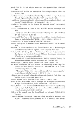 Select Bibliography 305
Mohd. Yusof Md. Nor, ed. Salasilah Melayu dan Bugis. Kuala Lumpur: Fajar Bakti,
1984.
Muhammad Yusoff Hashim, ed. Hikayat Siak. Kuala Lumpur: Dewan Bahasa dan
Pustaka, 1992.
Mus, Paul. India Seen from the East: Indian & Indigenous Cults in Champa. Melbourne:
Monash Papers on Southeast Asia, No. 3, 1975 [orig. French, 1934].
Nagel, Joane. “Constructing Ethnicity: Creating and Recreating Ethnic Identity and
Culture.” Social Problems 41, 1 (February 1994): 152–75.
Netscher, E. “Beschriving van een Gedeelte der Residentie Riouw.” TBG 2 (1854):
108–270.
———. De Nederlanders in Djohor en Siak, 1602–1865. Batavia: Bruining & Wijt,
1870.
———. “Togtjes in het Gebied van Riouw en Onderhoorigheden.” TBG 12 (1862):
233–54; 14 (1864): 1–23, 340–51.
Neumann, J.B.“Het Pane- en Bila-stroomgebied op het Eiland Sumatra (Studiën over
Batahs en Batahsche Landen).” TAG 2, 2 (1885): 1–134; 3, 1 (1886): 1–99.
Neumann, J.H.“De Bataksche Goeroe.” MNZ 54 (1910): 1–18.
———. “Bijdrage tot de Geschiedenis der Karo-Batakstammen.” BKI 82 (1926):
1–36.
Newbold, T.J. British Settlements in the Straits of Malacca. Vol. 1. Kuala Lumpur:
Oxford University Historical Reprints, Oxford University Press, 1971.
Nicholas, Colin. The Orang Asli and the Contest for Resources: Indigenous Politics,
Development and Identity in Peninsular Malaysia. Copenhagen: International
Work Group for Indigenous Affairs, 2000.
Nieuwenhuys, R., ed. Herman Neubronner van der Tuuk: De Pen in Gal Gedoopt: Een
Keuze uit Brieven en Documenten. Amsterdam: Van Oorschot, 1962.
Nieuwenhuijze, C.A.O.van. Samsu ‘-Din van Pasai. Leiden: E.J.Brill, 1945.
Nik Hassan Shuhaimi bin Nik Abdul Rahman. “Art, Archaeology and the Early King-
doms in the Malay Peninsula and Sumatra, c. 400–1400 A.D.” Ph.D. disserta-
tion, University of London, 1984.
———.“Tracing the Origins of the Malays and Orang Asli: From Archaeological Per-
spective,” Jurnal Arkeologi Malaysia 10 (1997): 95–105.
Nilakanta Sastri, K.A. South India and South-East Asia: Studies in Their History and
Culture. Mysore: Geetha Book House, 1978.
———.“Takuapa and Its Tamil Inscription.” JMBRAS 22 (1949): 25–30.
Noone, R.O.D. “Notes on the Trade in Blowpipes and Blowpipe Bamboo in North
Malaya.” Federated Museums Journal, New Series 1, 2 (1954–5): 1–18.
Nowak, Barbara S., and Singan Kn˘en Muntil. “Btsisi’, Blandas and Malays: Ethnicity
and Identity in the Malay Peninsula based on Btsisi’Folklore and Ethnohistory.”
Asian Folklore Studies 63, 1 (2004): 303–23.
Obdeyn, V. “De Langkah Lama der Orang Mamak van Indragiri.” TBG 69 (1929):
353–425.
O’Connor, Richard. “Agricultural Change and Ethnic Succession in Southeast Asian
States: A Case for Regional Anthropology.” JAS 54, 4 (November 1995): 968–96.
 