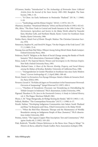 306 Select Bibliography
O’Connor, Stanley. “Introduction” to The Archaeology of Peninsular Siam: Collected
Articles from the Journal of the Siam Society 1905–1983. Bangkok: The Siam
Society, 1986, 1–10.
———. “Si Chon: An Early Settlement in Peninsular Thailand.” JSS 56, 1 (1968):
1–18.
———.“Tambralinga and the Khmer Empire.” JSS 63, 1 (1975): 161–75.
Okamura, Jonathan.“Situational Ethnicity.” Ethnic and Racial Studies 4 (1981): 452–63.
Oki, Akira. “The River Trade in Central and South Sumatra in the 19th Century.” In
Environment, Agriculture and Society in the Malay World, edited by Tsuyoshi
Kato, Mochtar Lufti, and Narifumi Maeda. Kyoto: Center for Southeast Asian
Studies, Kyoto University, 1986.
Parkin, Harry. Batak Fruit of Hindu Thought. Madras: The Christian Literature Soci-
ety, 1978.
Pattemore, Stephen W., and David W. Hogan.“On the Origins of the Urak Lawoi’.” JSS
77, 2 (1989): 75–8.
Pawang Ana and Raja Haji Yahya. Hikayat Awang Sulong Merah Muda. Kuala Lumpur:
Oxford University Press, 1964.
Pedersen, Paul B. “Religion as the Basis of Social Change among the Bataks of North
Sumatra.” Ph.D. dissertation, Claremont College, 1967.
Peirce, Leslie P. The Imperial Harem: Women and Sovereignty in the Ottoman Empire.
New York: Oxford University Press, 1993.
Peletz, Michael Gates. A Share of the Harvest: Kinship, Property, and Social History
among the Malays of Rembau. Berkeley: University of California Press, 1988.
———. “Transgenderism in Gender Pluralism in Southeast Asia since Early Modern
Times.” Current Anthropology 47, 2 (April 2006): 309–40.
Perret, Daniel. La Formation d’un Paysage Ethnique: Batak et Malais de Sumatra Nord-
Est. Paris: EFEO, 1995.
Persoon, Gerard A.“De Kubu als Jagers en Verzamelaars in het Sumatraanse Oerwoud:
Oervorm of Aanpassing?” Spiegel Historiael 32 (1997): 450–5.
———. “Vluchten of Veranderen: Processen van Verandering en Ontwikkeling bij
Tribale Groepen in Indonesie.” Ph.D. dissertation, Leiden University, 1994.
Pigeaud, Theodore G.Th. Java in the Fourteenth Century: A Study in Cultural History,
vol. 4. The Hague: Martinus Nijhoff, 1962.
Pleyte, C.M.“Singa Mangaradja, de Heilige Koning der Bataks.” BKI 55 (1903): 1–45.
Pollock, Sheldon.“The Cosmopolitan Vernacular.” JAS 57, 1 (1998): 6–37.
Porath, Nathan. “Developing Indigenous Communities into Sakais: South Thailand
and Riau.” In Benjamin and Chou, Tribal Communities in the Malay World.
———. “When the Bird Flies: Shamanic Therapy and the Maintenance of Worldly
Boundaries among an Indigenous People of Riau (Sumatra).” Ph.D. disserta-
tion, Leiden University, 2003.
Postma, Anton. “The Laguna Copper-Plate Inscription: Text and Commentary.” Phil-
ippine Studies 40, 2 (1992): 183–203.
Ptak, Roderich. “Possible Chinese References to the Barus Area (Tang to Ming).” In
Histoire de Barus, edited by Claude Guillot. Paris: Association Archipel, 1998.
 