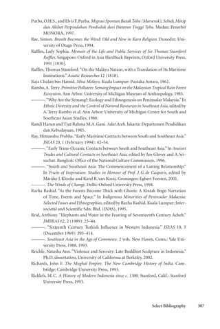 Select Bibliography 307
Purba,O.H.S.,and Elvis F.Purba.Migrasi Spontan Batak Toba (Marserak); Sebab, Motip
dan Akibat Perpindahan Penduduk dari Dataran Tinggi Toba. Medan: Penerbit
MONORA, 1997.
Rae, Simon. Breath Becomes the Wind: Old and New in Karo Religion. Dunedin: Uni-
versity of Otago Press, 1994.
Raffles, Lady Sophia. Memoir of the Life and Public Services of Sir Thomas Stamford
Raffles. Singapore: Oxford in Asia Hardback Reprints, Oxford University Press,
1991 [1830].
Raffles, Thomas Stamford.“On the Maláyu Nation, with a Translation of Its Maritime
Institutions.” Asiatic Researches 12 (1818).
Raja Chulan bin Hamid. Misa Melayu. Kuala Lumpur: Pustaka Antara, 1962.
Rambo,A.Terry.Primitive Polluters: Semang Impact on the MalaysianTropical Rain Forest
Ecosystem. Ann Arbor: University of Michigan Museum of Anthropology, 1985.
———.“Why Are the Semang?: Ecology and Ethnogenesis on Peninsular Malaysia.”In
Ethnic Diversity and the Control of Natural Resources in Southeast Asia, edited by
A.Terry Rambo et al. Ann Arbor: University of Michigan Center for South and
Southeast Asian Studies, 1988.
Ramli Harun and Tjut Rahma M.A. Gani. Adat Aceh. Jakarta: Departemen Pendidikan
dan Kebudayaan, 1985.
Ray, Himanshu Prabha.“Early Maritime Contacts between South and Southeast Asia.”
JSEAS 20, 1 (February 1994): 42–54.
———.“Early Trans-Oceanic Contacts between South and Southeast Asia.”In Ancient
Trades and Cultural Contacts in Southeast Asia, edited by Ian Glover and A.Sri-
suchat. Bangkok: Office of the National Culture Commission, 1996.
———. “South and Southeast Asia: The Commencement of a Lasting Relationship.”
In Fruits of Inspiration: Studies in Honour of Prof. J.G.de Casparis, edited by
Marijke J.Klooke and Karel R.van Kooij. Groningen: Egbert Forsten, 2001.
———. The Winds of Change. Delhi: Oxford University Press, 1994.
Razha Rashid. “As the Forests Become Thick with Ghosts: A Kintak Bogn Narration
of Time, Events and Space.” In Indigenous Minorities of Peninsular Malaysia:
Selected Issues and Ethnographies, edited by Razha Rashid. Kuala Lumpur: Inter-
societal and Scientific Sdn. Bhd. (INAS), 1995.
Reid, Anthony. “Elephants and Water in the Feasting of Seventeenth Century Acheh.”
JMBRAS 62, 2 (1989): 25–44.
———. “Sixteenth Century Turkish Influence in Western Indonesia.” JSEAS 10, 3
(December 1969): 395–414.
———. Southeast Asia in the Age of Commerce. 2 vols. New Haven, Conn.: Yale Uni-
versity Press, 1988, 1993.
Reichle, Natasha Ann. “Violence and Serenity: Late Buddhist Sculpture in Indonesia.”
Ph.D. dissertation, University of California at Berkeley, 2002.
Richards, John F. The Mughal Empire. The New Cambridge History of India. Cam-
bridge: Cambridge University Press, 1993.
Ricklefs, M.C. A History of Modern Indonesia since c. 1300. Stanford, Calif.: Stanford
University Press, 1993.
 