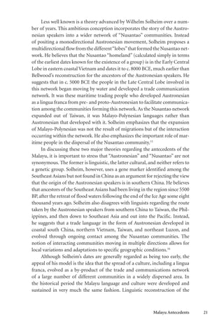 Malayu Antecedents 21
Less well known is a theory advanced by Wilhelm Solheim over a num-
ber of years. This ambitious conception incorporates the story of the Austro-
nesian speakers into a wider network of “Nusantao” communities. Instead
of positing a monodirectional Austronesian movement, Solheim proposes a
multidirectional flow from the different“lobes”that formed the Nusantao net-
work. He believes that the Nusantao “homeland” (calculated simply in terms
of the earliest dates known for the existence of a group) is in the Early Central
Lobe in eastern coastal Vietnam and dates it to c. 8000 BCE, much earlier than
Bellwood’s reconstruction for the ancestors of the Austronesian speakers. He
suggests that in c. 5000 BCE the people in the Late Central Lobe involved in
this network began moving by water and developed a trade communication
network. It was these maritime trading people who developed Austronesian
as a lingua franca from pre- and proto-Austronesian to facilitate communica-
tion among the communities forming this network.As the Nusantao network
expanded out of Taiwan, it was Malayo-Polynesian languages rather than
Austronesian that developed with it. Solheim emphasizes that the expansion
of Malayo-Polynesian was not the result of migrations but of the interaction
occurring within the network. He also emphasizes the important role of mar-
itime people in the dispersal of the Nusantao community.15
In discussing these two major theories regarding the antecedents of the
Malayu, it is important to stress that “Austronesian” and “Nusantao” are not
synonymous. The former is linguistic, the latter cultural, and neither refers to
a genetic group. Solheim, however, uses a gene marker identified among the
Southeast Asians but not found in China as an argument for rejecting the view
that the origin of the Austronesian speakers is in southern China. He believes
that ancestors of the Southeast Asians had been living in the region since 5500
BP, after the retreat of flood waters following the end of the Ice Age some eight
thousand years ago. Solheim also disagrees with linguists regarding the route
taken by the Austronesian speakers from southern China to Taiwan, the Phil-
ippines, and then down to Southeast Asia and out into the Pacific. Instead,
he suggests that a trade language in the form of Austronesian developed in
coastal south China, northern Vietnam, Taiwan, and northeast Luzon, and
evolved through ongoing contact among the Nusantao communities. The
notion of interacting communities moving in multiple directions allows for
local variations and adaptations to specific geographic conditions.16
Although Solheim’s dates are generally regarded as being too early, the
appeal of his model is the idea that the spread of a culture, including a lingua
franca, evolved as a by-product of the trade and communications network
of a large number of different communities in a widely dispersed area. In
the historical period the Malayu language and culture were developed and
sustained in very much the same fashion. Linguistic reconstruction of the
 