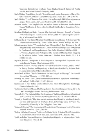 310 Select Bibliography
Canberra: Institute for Southeast Asian Studies/Research School of Pacific
Studies, Australian National University, 1986.
Stark, Miriam T., and Bong Sovath. “Recent Research on the Emergence of Early His-
toric States in Cambodia’s Lower Mekong Delta.” BIPPA 21, 5 (2001): 85–98.
Stark, Miriam T., et al.“Results of the 1995–1996 Archaeological Field Investigations at
Angkor Borei, Cambodia.” Asian Perspectives 38, 1 (Fall 1999): 7–36.
Stéphan, Nouha. “Le Camphre dans les Sources Arabes et Persanes: Production et
Usages.”In Histoire de Barus, edited by Claude Guillot. Paris: Association Archi-
pel, 1998.
Strachan, Michael, and Boies Penrose. The East India Company Journals of Captain
William Keeling and Master Thomas Bonner, 1615–1617. Minneapolis: Univer-
sity of Minnesota Press, 1971.
Subbarayalu, Y. “The Tamil Merchant-Guild Inscription at Barus: A Rediscovery.” In
Histoire de Barus, edited by Claude Guillot. Paris: Cahier d’Archipel 30, 1998.
Subrahmanyam, Sanjay. “‘Persianization’ and ‘Mercantilism’: Two Themes in Bay of
Bengal History.”In Commerce and Culture in the Bay of Bengal 1500–1800, edited
by Om Prakash and Denys Lombard. New Delhi: Manohar Publishers, 1999.
———. “Persians, Pilgrims and Portuguese: The Travails of Masulipatnam Shipping
in the Western Indian Ocean, 1590–1665.” Modern Asian Studies, 22, 2 & 3
(1988): 502–30.
Suparlan, Parsudi. Orang Sakai di Riau: Masyarakat Terasing dalam Masyarakat Indo-
nesia. Jakarta: Yayasan Obor Indonesia, 1995.
Sutherland, Heather. “Slavery and the Slave Trade in South Sulawesi, 1660s–1800s.”
In Slavery, Bondage and Dependency in Southeast Asia, edited by Anthony Reid.
St. Lucia: University of Queensland Press, 1983.
Sutherland, William. “South Tenasserim and the Mergui Archipelago.” The Scottish
Geographical Magazine 14 (1898): 449–64.
Sweeney, P.L. Amin. “The Connection between the Hikayat Raja2 Pasai and the Seja-
rah Melayu.” JMBRAS 40, 2 (1967): 96–105.
Syamsuddin St Rajo Indah. Cindua Mato: Cerita Klasik Minangkabau. Bukittinggi:
Pustaka Indonesia, 1987.
Tachimoto, Narifumi Maeda. The Orang Hulu: A Report on Malaysian Orang Asli in the
1960’s. Subang Jaya: Center for Orang Asli Concerns, 2001.
Tambiah,S.J.“The Galactic Polity:The Structure of Traditional Kingdoms in Southeast
Asia.” Annals of the New York Academy of Sciences 293 (15 July 1977): 69–97.
Tanudirjo, David Aris. “The Structure of Austronesian Migration into Island South-
east Asia and Oceania.” In Southeast Asian Archaeology, edited by Victor Paz.
Quezon City: University of the Philippines Press, 2004.
Tarigan,H.Guntur.“The Structure and Organization of Simalungun Society.”Sumatra
Research Bulletin 2, 1 (1972): 42–58.
Tarling, Nicholas. Piracy and Politics in the Malay World: A Study of British Imperialim
in Nineteenth Century South-East Asia. Melbourne: F.W.Cheshire, 1963.
Taufik Abdullah.“Adat and Islam: An Examination of Conflict in Minangkabau.”Indo-
nesia 2 (October 1966): 1–24.
 