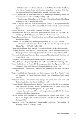 Select Bibliography 311
———. “The Formation of a Political Tradition in the Malay World.” In The Making
of an Islamic Political Discourse in Southeast Asia, edited by Anthony Reid. Clay-
ton: Centre of Southeast Asian Studies, Monash University, 1993.
———.“Some Notes on the Kaba Tjindua Mao: An Example of Minangkabau Tradi-
tional Literature.” Indonesia 9 (April 1970): 1–22.
———. “Studi tentang Minangkabau.” In Persepsi MinangkabauI, edited by Ahmad
Ibrahim. Medan: Penerbit Madju, 1984.
Teeuw, A. “Hikayat Raja-raja Pasai and the Sejarah Melayu.” In Malayan and Indone-
sian Studies, edited by John Bastin and R.Roolvink. Oxford: Clarendon Press,
1984.
———.“The History of the Malay Language.” BKI 115, 2 (1959): 138–56.
Temple, Richard Carnac, ed. The Travels of Peter Mundy in Europe and Asia 1608–1667.
Cambridge: Hakluyt Society, vol. 2, 1914, vol. 3, pts. 1 & 2, 1919.
Tengku Luckman Sinar. Sari Sejarah Serdang. Jakarta: Departemen Pendidikan dan
Kebudayaan, 1986.
Thomson, J.T.“Account of the Horsburgh Lighthouse.” JIA 6 (1852): 376–498.
———. “Description of the Eastern Coast of Johore and Pahang, and Adjacent
Islands.” JIA 1 (1847): 85–92, 135–154.
Thongchai Winichakul. Siam Mapped. Honolulu: University of Hawai‘i Press, 1994.
Thurgood, Graham. From Ancient Cham to Modern Dialects: Two Thousand Years of
Language Contact and Change. Honolulu: University of Hawai‘i Press, 1999.
Tibbetts, G.R. A Study of the Arabic Texts containing Material on South-East Asia. Lei-
den: E.J.Brill, 1979.
Tideman, J. Hindoe-invloed in Noordelijk Batakland. Amsterdam: De Valk, 1936.
Tobing, Adniel L. Si Singamangaradja I–XII. Sixth Edition. Medan: Marpaung, 1967.
Trocki, Carl A. Prince of Pirates: The Temenggongs and the Development of Johor and
Singapore, 1784–1885. Singapore: Singapore University Press, 1979.
Valentijn, François. Oud en Nieuw Oost Indien, vol. 5. Dordrecht: Johannes van Braam,
1726.
Vergouwen, J.C. Social Organization and Customary Law of the Toba-Batak of North-
ern Sumatra. The Hague: Martinus Nijhoff, 1964 [translation of 1933 Dutch
edition].
Vermeulen, Gerret. De Gedenkwaerdige Voyagie van Gerret Vermeulen naar Oost-
Indien. Amsterdam: Jan Claesz, Ten Hoorn, 1667.
Vickery, Michael.“Revising Champa History.” Paper presented to the “Symposium on
New Scholarship on Early Champa,”sponsored by the Asia Research Institute at
the National University of Singapore, 5–6 August 2004.
———. Society, Economics, and Politics in Pre-Angkor Cambodia: The 7th–8th Centu-
ries. Tokyo: The Toyo Bunko, 1998.
Vincent, William. The Commerce and Navigation of the Ancients in the Indian Ocean.
Vol. 2, The Periplus of the Erythrean Sea. New Delhi/Madras: Asian Educational
Services, 1998.
Voorhoeve, Petrus. “Elio Modigliani’s Batak Books.” Archivio per l’Antropologia e la
Etnologia 109–110 (1979–80): 62–94.
 