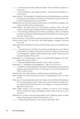312 Select Bibliography
———. “Overzicht van de Volksverhalen der Bataks.” Ph.D. dissertation, Leiden Uni-
versity, 1927.
———. “Some Remarks on Karo-Batak Literature.” Sumatra Research Bulletin 3, 1
(1973): 39–42.
Wade, Geoffrey.“The Ming Shi-lu (Veritable Records of the Ming Dynasty) as a Source
for Southeast Asian History: Fourteenth to Seventeenth Centuries.” Ph.D. dis-
sertation, Hong Kong University, April 1994.
Walthall, Ann. Servants of the Dynasty: Palace Women in World History. Berkeley: Uni-
versity of California Press (forthcoming).
Wang Gungwu. The Nanhai Trade: The Early History of Chinese Trade in the South
China Sea. Kuala Lumpur: Malayan Branch of the Royal Asiatic Society, 1958.
———.“The Opening of Relations between China and Malacca, 1403–5.” In Malayan
and Indonesian Studies, edited by John Bastin and R.Roolvink. Oxford: Claren-
don Press, 1964, 87–104.
Warneck, Johannes. Toba-Batak-Deutsches Worterbuch. Batavia: Landsdrukkerij, 1906.
Warren, James Francis. The Sulu Zone 1768–1898. Singapore: Singapore University
Press, 1981.
Wazir Jahan Karim. Ma’Betisék Concepts of Living Things. London: The Athlone Press,
1981.
———. “Transformations in Ma’Betise’ Economics and Ideology: Recurrent Themes
of Nomadism.” In Indigenous Minorities of Peninsular Malaysia: Selected Issues
and Ethnographies, edited by Razha Rashid. Kuala Lumpur: Intersocietal and
Scientific Sdn. Bhd. (INAS), 1995.
Westenberg, C.J. “Aanteekeningen omtrent de Godsdienstige Begrippen der Karo-
Batak.” BKI 41 (1892): 218–53.
———.“Bataksche Rijkjes Dolok en Poerba.” TAG 22 (1905): 576–603.
Westenenk, L.C.“Opstellen over Minangkabau I.” TBG 55 (1913): 234–51.
———.“Opstellen over Minangkabau II. Pariangan-Padang Pandjang in de Larèh nan
Pandjang. Sang Sapoerba’s Boekit Si Goentang en de Goenoeng Mahamèru.”
TBG 57 (1916): 241–62.
Wheatley, Paul. The Golden Khersonese. Kuala Lumpur: Pustaka Ilmu, 1966.
White, Geoffrey M.“Three Discourses of Custom.” Anthropological Forum 6, 4 (1991):
475–94.
White, Joyce.“Incorporating Heterarchy into Theory on Socio-Political Development:
The Case from Southeast Asia.”In Heterarchy and the Analysis of Complex Socie-
ties, edited by Robert M. Ehrenreich et al. Arlington, Va.: American Anthropo-
logical Association, 1995.
White, Walter Grainge. The Sea Gypsies of Malaya; An Account of the Nomadic
Mawken People of the Mergui Archipelago. London: Seeley, Service & Co. Lim-
ited, 1922.
Wilkinson, R.J. A History of the Peninsular Malays. In R.J.Wilkinson, Papers on Malay
Subjects. Kuala Lumpur: Oxford University Press, 1971.
———. A Malay-English Dictionary. 2 vols. London: Macmillan, 1959.
 
