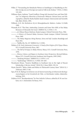 Select Bibliography 313
Willer, T. “Verzameling der Battahsche Wetten en Instellingen in Mandheling en Per-
tibi: Gevolg van een Overzigt van Land en Volk in die Streken.” TNI 8, 2 (1846):
145–424.
Williams-Hunt, Anthony. “Land Conflicts: Orang Asli Ancestral Laws and State Poli-
cies.” In Indigenous Minorities of Peninsular Malaysia: Selected Issues and Eth-
nographies, edited by Razha Rashid. Kuala Lumpur: Intersocietal and Scientific
Sdn. Bhd. (INAS), 1995.
Willinck, G.D. Het Rechtsleven bij de Minangkabausche Maleiers. Leiden: E.J.Brill,
1909.
Winstedt, R.O. “The Date, Authorship, Contents and Some New MSS. of the Malay
Romance of Alexander the Great.” JMBRAS 16, 2 (1918): 1–35.
———, ed. Hikayat Bayan Budiman. Kuala Lumpur: Oxford University Press, 1966.
———. A History of Classical Malay Literature. Kuala Lumpur: Oxford University
Press, 1969.
———. The Malay Magician: Being Shaman, Saiva and Sufi. London: Routledge and
Paul, 1961.
———.“Raffles Ms. No. 18.” JMBRAS 16, 3 (1938).
Wolters, O.W. Early Indonesian Commerce: A Study of the Origins of Sri Vijaya. Ithaca,
N.Y.: Cornell University Press, 1967.
———. The Fall of Srivijaya in Malay History. Ithaca, N.Y.: Cornell University Press,
1970.
———. History, Culture, and Region in Southeast Asian Perspectives. Revised Edition.
Ithaca, N.Y.: Cornell University Southeast Asia Program, 1999 [1982].
———.“Studying Srivijaya.” JMBRAS 52, 2 (1979): 1–32.
———.“Tambralinga.” BSOAS 21, 3 (1958): 587–607.
Woodward, Hiram. “Esoteric Buddhism in Southeast Asia in the Light of Recent
Scholarship: A Review Article.” JSEAS 38, 2 (June 2004): 329–54.
Wyatt, David K. “Relics, Oaths and Politics in Thirteenth-Century Siam.” JSEAS 32, 1
(February 2001): 3–66.
Ypes,W.K.H. Bijdrage tot de Kennis van de Stamverwantschap, de Inheemsche Rechtsge-
meenschappen en het Grondrecht der Toba- en Dairibataks. Leiden: Adatrechts-
tichting, 1932.
Zeijlstra, H.H.“Boschproducten.” In Oost-Indische Cultuurs, edited by K.W.van Gor-
kom, vol. 3. Amsterdam: De Bussy, 1913.
 
