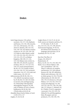 315
Index
Aceh: Bugis dynasty, 139; earliest
accounts, 116, 117–118; elephants
and horses, 123, 136, 138; eunuchs,
133–135, 138; harems, 133–134,
263n121; identity, 109, 124–125,
129, 138–139, 145; Islamic treatises
written in, 10, 125–126, 128–129,
137; links to wider Islamic world,
117, 119–122, 124–125, 129–131,
132–133, 135–137; as Malayu
kingdom, 108–109, 117, 124,
143–144; Malayu texts written in,
108–109, 129, 261n78; as patron
of Islam, 109, 117, 119, 123–124,
136–137; royal command letters,
98–99, 132–133; Syaikh al-Islam,
125–126, 128–131, 142; territorial
expansion, 116–117, 123; trade and
trade routes, 118, 119–123
Adityawarman, 88–89, 96, 104, 113,
114, 268n43; inscriptions issued
by, 85–86, 88, 153, 160–161; links
to east Java, 84; and Pagaruyung,
91; relationship with legendary
Minangkabau lawgivers, 85, 89;
ruler of Malayu, 83, 84; as Tantric
bodhisattva, 84–85, 86, 160,
279n56; titles of, 84–85, 86
Alauddin Riayat Syah al-Kahar of Aceh
(1539–1571), 117
Angkor, 27, 28, 36, 48
Angkor Borei, 27, 36–37, 41–42, 46
Arab: sources on Sumatra and Java, 22,
57–58; trade, 19, 30–31, 40
Aru, 114–115, 116, 117, 199, 267n34
Austronesian language, 19–20, 26,
60; distinct from Nusantao, 21;
languages derived from, 20, 44
Ayutthaya, 69–70, 137, 140
Ban Don Tha Phet, 24
bangsa, 224, 282n113
Banjarmasin, 10
Barus, 16, 40, 116, 151, 154, 160, 170
Batak, 115; as bhumi Malayu, 169;
and “cannibalism,” 146–147,
266n11; collectors of camphor
and benzoin, 115, 149; cultural
features, 89, 146, 207; definition,
266n4; early references, 146–147;
as ethnic group, 16, 156, 273n144;
ethnicization of, 148, 166–167,
169, 170–172; horses in, 150; and
Malayu, 115–116, 162, 170–172;
marga and subgroups, 16, 146,
154–155, 156–157, 158–159, 160,
168, 172, 265nn1, 2, 269nn65, 82,
83, 270n84, 271n111; migration
(marserak), 154, 155–159, 170,
268nn50, 54; and Minangkabau
links, 90; pepper and rice
producers, 115, 156–158, 170;
 