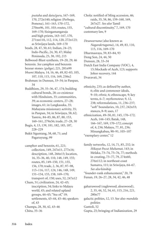 316 Index
pustaha and datu/guru, 167–169,
170, 272n140; religion (Perbegu,
Pemena), 161–163, 170–172,
270nn96, 101, 103; routes, 155,
169–170; Sisingamangaraja
and high priests, 163–167, 170,
271nn110, 112, 114, 120, 272n123;
as Sriwijaya lands, 169–170
beads, 28, 47, 50, 61; Indian, 24–25;
Indo-Pacific, 24, 30, 47; Malay
Peninsula, 25, 38, 192, 215
Bellwood-Blust synthesis, 19–20, 29, 46
benzoin. See camphor and benzoin
bezoar stones (guliga), 221, 281n99
bhumi Malayu, 14, 16, 46, 49, 82–83, 105,
107, 110, 115, 116, 169, 258n2
Brahman: in Dunsun, 33–34; in Panpan,
34
Buddhism, 29, 35–36, 47, 174; building
cultural bonds, 28; co-existence
with Hinduism, 35; communities,
39; as economic centers, 27–28;
images, 61; in Langkasuka, 35;
Mahayana missionary activity, 35;
in Panpan, 34; in Sriwijaya, 58, 62;
Tantric, 84–85, 86, 87, 88, 153,
160–161, 279n56; trade, 27–28, 30
Bugis, 4, 13, 139, 181, 182, 185, 187,
228–229
Bukit Siguntang, 58, 68, 71; and
Pagaruyung, 99
camphor and benzoin, 61, 221;
collection, 149, 247n11, 277n16;
description, 148, 266n13; location,
16, 35–36, 40, 110, 148, 149, 155;
routes, 85, 149–150, 151, 155,
156, 170; trade, 2, 36, 87, 97–98,
115–116, 117, 124, 146, 148, 149,
151–154, 155, 158, 169–170;
transport of, 150; uses, 52, 247n12
Cham, 51; civilization, 24, 42–45;
inscription, 54; links to Malayu
world, 45; and related upland
groups, 44–45; “Sea of,” 19;
settlements, 43–44, 45–46; speakers
of, 43
Champa, 28, 30, 42, 43–46
Chitu, 35–36
Chola: notified of Ming accession, 46;
raids, 35, 58, 86, 159–160, 169,
267n27. See also Tamil
“cultural discontinuity,” 7, 169, 170
customary law, 9
Desawarnana (also known as
Nagarakrtagama), 14, 49, 83, 110,
115, 116, 169–170
Dharmasraya, 59, 83–84, 93
Dong Son, 24, 44, 50
Dunsun, 28, 33–34
Dutch East India Company (VOC), 4,
15; blockade of Aceh, 123; supports
Johor recovery, 144
Dvaravati, 34
ethnicity, 235; as defined by author,
6; elite and commoner ideals,
9–10; ethnie, 6; ethnoscape, 9; key
terms, 6–7; mythomoteur, 9, 12,
238; reformulations, 11, 236–237;
“soft” boundaries, 10, 237, 242n33;
stances, 8–9; uses, 17
ethnicization, 49–50, 81, 145, 170–172;
Aceh, 144–145; Batak, 148,
166–167, 169, 170–172; concept
of, 4, 236; Malayu, 77, 81, 236;
Minangkabau, 90–91, 105–107
“exemplary center,” 12
family networks, 12, 14, 71, 85, 232; in
Hikayat Pocut Muhamat, 143; in
Melaka, 73–74, 75–76, 77; methods
in creating, 73–77, 79, 274n60,
276n112; in northeast coast
Sumatra, 111; in Sriwijaya, 64–67.
See also kinship
“founder-rank enhancement,” 20, 78
Funan, 19, 26–27, 28, 34, 42, 46, 48
gaharuwood (eaglewood, aloeswood),
2, 35, 44, 52, 54, 61, 115, 216, 221,
280n77
galactic polities, 12, 13. See also mandala
polities
Gantoli, 52
Gupta, 25; bringing of Indianization, 29
 
