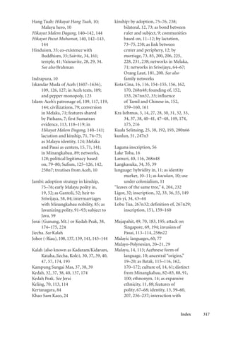 Index 317
Hang Tuah: Hikayat Hang Tuah, 10;
Malayu hero, 10
Hikayat Malem Dagang, 140–142, 144
Hikayat Pocut Muhamat, 140, 142–143,
144
Hinduism, 35; co-existence with
Buddhism, 35; Saivite, 34, 161;
temple, 41; Vaisnavite, 28, 29, 34.
See also Brahman
Indrapura, 10
Iskandar Muda of Aceh (1607–1636),
109, 126, 127; in Aceh texts, 109;
and pepper monopoly, 123
Islam: Aceh’s patronage of, 109, 117, 119,
144; civilizations, 79; conversion
in Melaka, 71; features shared
by Pathans, 7; first Sumatran
evidence, 113, 118–119; in
Hikayat Malem Dagang, 140–141;
lactation and kinship, 71, 74–75;
as Malayu identity, 124; Melaka
and Pasai as centers, 15, 71, 141;
in Minangkabau, 89; networks,
128; political legitimacy based
on, 79–80; Sufism, 125–126, 142,
258n7; treatises from Aceh, 10
Jambi: adoption strategy in kinship,
75–76; early Malayu polity in,
19, 52; as Gantoli, 52; heir to
Sriwijaya, 58, 84; intermarriages
with Minangkabau nobility, 85; as
Javanizing polity, 91–93; subject to
Java, 59
Jerai (Gunung, Mt.) or Kedah Peak, 38,
174–175, 224
Jiecha. See Kalah
Johor (-Riau), 108, 137, 139, 141, 143–144
Kalah (also known as Kadaram/Kidaram,
Kataha, Jiecha, Kolo), 30, 37, 39, 40,
47, 57, 174, 193
Kampung Sungai Mas, 37, 38, 39
Kedah, 32, 37, 38, 40, 137, 174
Kedah Peak. See Jerai
Keling, 70, 113, 114
Kertanagara, 84
Khao Sam Kaeo, 24
kinship: by adoption, 75–76, 238;
bilateral, 12, 73; as bond between
ruler and subject, 9; communities
based on, 11–12; by lactation,
73–75, 238; as link between
center and periphery, 12; by
marriage, 73, 85, 200, 206, 225,
228, 231, 238; networks in Melaka,
71; networks in Sriwijaya, 64–67;
Orang Laut, 181, 200. See also
family networks
Kota Cina, 16, 116, 154–155, 156, 162,
170, 268n48; founding of, 152,
153, 267nn32, 33; influence
of Tamil and Chinese in, 152,
159–160, 161
Kra Isthmus, 3, 14, 27, 28, 30, 31, 32, 33,
34, 37, 38, 40–41, 47–48, 149, 174,
175, 216
Kuala Selinsing, 25, 38, 192, 193, 280n66
kunlun, 51, 247n3
Laguna inscription, 56
Lake Toba, 16
Lamuri, 40, 116, 268n48
Langkasuka, 34, 35, 39
language: hybridity in, 11; as identity
marker, 10–11; as kacukan, 10; use
under colonialism, 11
“leaves of the same tree,” 4, 204, 232
Ligor, 32; inscription, 32, 33, 36, 55, 149
Lin-yi, 34, 43–44
Lobu Tua, 267n32; definition of, 267n29;
inscription, 151, 159–160
Majapahit, 49, 70, 183, 195; attack on
Singapore, 69, 194; invasion of
Pasai, 113–114, 258n22
Malayic languages, 60, 77
Malayo-Polynesian, 20–21, 29
Malayu, 14, 113; Acehnese form of
language, 10; ancestral “origins,”
19–20; as Batak, 115–116, 162,
170–172; culture of, 14, 61; distinct
from Minangkabau, 82–83, 88, 91,
100; ethnonym, 14; as expansive
ethnicity, 11, 88; features of
polity, 67–68; identity, 13, 59–60,
207, 236–237; interaction with
 