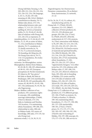 318 Index
Orang Asli/Suku Terasing, 4, 94,
205–209, 212, 216–218, 222, 224,
225, 226–232, 234, 238; language,
4, 10–11, 19, 60, 139–140;
meaning of, 208, 243n1; Melaka’s
contribution to identity, 70–71;
Moken tales about, 175–176;
relationship between ruler and
subject, 71, 113, 211, 222–223;
spelling of, 241n3; as Sumatran
polity, 51–52, 59, 60, 67, 84, 88;
tales of relations with Orang Asli,
225, 226–232; as toponym, 52
mandala polities, 12, 13, 46, 66–67, 238
Melaka, 15, 32, 49; as center of Islam,
71, 114; contribution to Malayu
identity, 70–71; emulation of,
71; family networks in, 74,
75–76, 77; as favored entrepot,
70; founding, 68; Ming ties, 69,
70; Orang Laut role in, 70–71,
114–115; population, 38; rivalry
with Pasai, 114
merantau. See Minangkabau: rantau
Minangkabau: distinct from Malayu,
82–83, 88, 91, 100, 107; ethnicization
of, 90–91, 105–107; European
perceptions of, 94; first mentioned,
83; Islam in, 89; “law-givers,”
89; links to Batak, 90; links to
Petalangan, 209–210; matrilineality,
82, 88–89, 90, 107; patrilineality, 89;
rantau, 82, 88, 89–91, 93–95, 106,
107, 144; settlements, 91, 93, 94. See
also Pagaruyung
Moken, Moklen: collectors of sea
products, 193; customary rights
in seascape, 180; establishing
marriage relationships, 274n60,
276n112; lifestyle, 175–176;
links to Andaman and Nicobar,
193; location, 174; maintaining
ethnic boundaries, 199–200, 201;
relationship to ruler, 200; role
in Malayu trade, 192; source of
knowledge, 200; tales, 175–176. See
also Orang Laut
monsoon winds, 1–2, 24, 30, 33, 52
Nagarakrtagama. See Desawarnana
Nusantao: communities, 29; as distinct
from Austronesian, 21; network,
21–22
Oc Eo, 26, 36, 37, 42, 51; culture, 41;
manufacturing activity, 42
Orang Asli, 17, 279n64, 281n92;
ancestors, 213–215, 280n67;
collectors of forest products, 62,
210, 221, 225; divisions and
groups, 203–204, 224, 277nn2,
8, 279n49, 281n107, 283n146;
enslavement of, 217–218; exonym,
16, 276n1; interaction with Malayu,
4, 94, 207–208, 212–213, 216–218,
222–223, 224, 225–227, 228–232,
234, 282nn120, 124; land as source
of material and spiritual benefits,
216, 280n78; lifestyle, 202–204,
212, 216, 219–220, 279nn59, 61;
location, 203, 277n3; maintaining
ethnic boundaries, 17, 202,
206, 223, 226, 232, 237–238; as
“opportunistic foragers,” 212; other
terms for, 223–224; relations with
Malayu ruler, 17, 207–208, 210,
216, 223, 225, 282n125; relation to
State, 203–204; role in founding
of Melaka, 223; routes used by,
218–219; tales of relations with
Malayu, 225, 226–227, 228–232,
282nn120, 124; titles of leaders,
223; trade, 195, 218–219, 220–221,
222, 280n81. See also Suku Terasing
Orang Laut, 4, 17; collectors of sea
products, 62, 173; different groups,
181–184, 275n85; as exonym, 16,
275n84; as kunlun, 51; lifestyle,
180–182; maintaining ethnic
boundaries, 17, 176–177, 198–200,
201, 237–238; maritoriality,
180–181, 273n22, 274n32;
piracy, 32, 173, 175, 177–178,
182, 185–187, 189, 190–192, 194,
276n103; role in founding of
Melaka, 194–197, 200; seascape, 62,
174, 177–178, 181, 200; service to
 