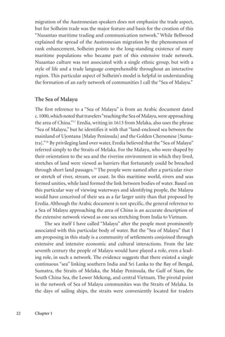 22 Chapter 1
migration of the Austronesian speakers does not emphasize the trade aspect,
but for Solheim trade was the major feature and basis for the creation of this
“Nusantao maritime trading and communication network.” While Bellwood
explained the spread of the Austronesian migration by the phenomenon of
rank enhancement, Solheim points to the long-standing existence of many
maritime populations who became part of this extensive trade network.
Nusantao culture was not associated with a single ethnic group, but with a
style of life and a trade language comprehensible throughout an interactive
region. This particular aspect of Solheim’s model is helpful in understanding
the formation of an early network of communities I call the “Sea of Malayu.”
The Sea of Malayu
The first reference to a “Sea of Malayu” is from an Arabic document dated
c.1000,whichnotedthattravelers“reachingtheSeaof Malayu,wereapproaching
the area of China.”17
Eredia, writing in 1613 from Melaka, also uses the phrase
“Sea of Malayu,” but he identifies it with that “land-enclosed sea between the
mainland of Ujontana [Malay Peninsula] and the Golden Chersonese [Suma-
tra].”18
By privileging land over water, Eredia believed that the“Sea of Malayu”
referred simply to the Straits of Melaka. For the Malayu, who were shaped by
their orientation to the sea and the riverine environment in which they lived,
stretches of land were viewed as barriers that fortunately could be breached
through short land passages.19
The people were named after a particular river
or stretch of river, stream, or coast. In this maritime world, rivers and seas
formed unities, while land formed the link between bodies of water. Based on
this particular way of viewing waterways and identifying people, the Malayu
would have conceived of their sea as a far larger unity than that proposed by
Eredia. Although the Arabic document is not specific, the general reference to
a Sea of Malayu approaching the area of China is an accurate description of
the extensive network viewed as one sea stretching from India to Vietnam.
The sea itself I have called “Malayu” after the people most prominently
associated with this particular body of water. But the “Sea of Malayu” that I
am proposing in this study is a community of settlements conjoined through
extensive and intensive economic and cultural interactions. From the late
seventh century the people of Malayu would have played a role, even a lead-
ing role, in such a network. The evidence suggests that there existed a single
continuous “sea” linking southern India and Sri Lanka to the Bay of Bengal,
Sumatra, the Straits of Melaka, the Malay Peninsula, the Gulf of Siam, the
South China Sea, the Lower Mekong, and central Vietnam. The pivotal point
in the network of Sea of Malayu communities was the Straits of Melaka. In
the days of sailing ships, the straits were conveniently located for traders
 