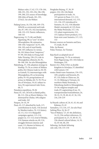 Index 319
Malayu ruler, 17, 62, 173, 178–184,
188–191, 192, 193–194, 196–198,
199, 200, 225; source of knowledge,
200; titles of heads, 181, 193,
273n22. See also Moken
Padang Lawas, 16, 156, 168, 169–170,
269n58; as ceremonial and trade
site, 87, 149, 155, 162; inscriptions,
148, 152–153; Tantric influences,
160–161
Pagaruyung, 15, 75, 88; and Bukit
Siguntang, 99; as “core” of alam
Minangkabau, 96; emissaries,
100–104; “emperors” of, 91, 100,
104, 105; end of royal family,
106–107; influence in rantau,
94, 101; letters from “emperors,”
97–99, 105; links to Orang Asli/
Suku Terasing, 230–231; role in
Minangkabau ethnicity, 82, 91,
96–100, 104. See also Minangkabau
Palembang, 37, 138; adoption strategy in
kinship, 75–76; as center of Malayu
polity, 84; Chinese trade to, 58–59;
as Gantoli, 52; intermarriages with
Minangkabau, 85; as Javanizing
polity, 91–93; peregrinations of
prince to Melaka, 68, 75, 78–79; as
site of Sriwijaya, 19, 61; subject to
Java, 59; supernatural ruler from,
68, 71
Pamalayu expedition, 59, 84
Panai, 87, 161, 267n34; as Batak polity,
88, 115, 156; as bhumi Malayu, 116;
destroyed by Cholas, 169; religion
and trade, 162
Panpan, 34–35, 39
Pasai, 45, 117; absorbed by Aceh, 117;
contributions to Aceh, 118; favored
by Muslim traders, 70, 113; history
of, 111, 112–113; Majapahit
campaigns against, 113–114;
pepper in, 111–112; rival of Melaka,
114; Siamese attacks on, 69, 114;
struggles between interior and
coast, 111; themes in history of,
111. See also Samudera
Pengkalan Bujang, 37, 38, 39
pepper, 110, 120, 144; Batak
participation in trade, 16,
157; grown in Pasai, 111–112;
international demand, 112, 115,
121, 156–157; introduced to
Sumatra, 16, 112, 118; Iskandar
Muda’s monopoly of, 123; from
the Malay Peninsula, 117, 118,
131; plant requirements, 112,
157; replaces forest products, 111;
from west coast Sumatra, 117, 123,
132
Persian: sources on Sumatra and Java,
57; trade, 30, 40
Polu. See Ramni
Pulau Tioman. See Tioman
Raja Kecil: as adopted son of
Pagaruyung, 75–76; as emissary
from Pagaruyung, 101–103; links to
Petalangan, 210
Ramni (Ar.), Polu (Chi): as double
kingdom to Sriwijaya, 57; identified
with Lamuri, 110
routes: Batak trans-Sumatran, 154–155,
169; camphor and benzoin, 85,
87, 155; India to China sea, 26,
31–32; Mekong to Vietnam, 42;
northern Malay Peninsula, 3;
Palembang-Jambi to Minangkabau,
55–56; religious temples and
trade, 87; segmenting of sea, 32;
transpeninsular/transisthmian, 26,
30–32, 33, 39, 40, 42, 47, 56, 110,
216, 218–219
Sa Huynh: culture of, 24, 41, 43, 44; and
Kalanay, 25, 43
Samudera, 113, 116, 137. See also Pasai
Sathing Phra, 34, 36–37
“Sea of Malayu,” 27, 45–46; definition,
14, 22, 236; earliest references, 22;
participants in, 27, 33, 40–41, 51,
236; shared cultural idiom, 14, 19,
42, 45–46, 48, 236
Selinsing. See Kuala Selinsing
sida-sida, 118, 133–134
 
