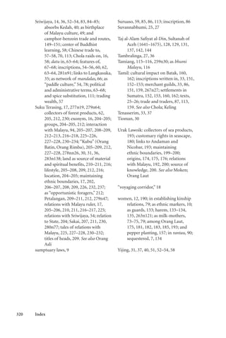320 Index
Sriwijaya, 14, 36, 52–54, 83, 84–85;
absorbs Kedah, 40; as birthplace
of Malayu culture, 49; and
camphor-benzoin trade and routes,
149–151; center of Buddhist
learning, 58; Chinese trade to,
57–58, 70, 113; Chola raids on, 16,
58; datu in, 63–64; features of,
67–68; inscriptions, 54–56, 60, 62,
63–64, 281n91; links to Langkasuka,
35; as network of mandalas, 66; as
“paddle culture,” 54, 78; political
and administrative terms, 63–68;
and spice substitution, 111; trading
wealth, 57
Suku Terasing, 17, 277n19, 279n64;
collectors of forest products, 62,
205, 212, 230; exonym, 16, 204–205;
groups, 204–205, 212; interaction
with Malayu, 94, 205–207, 208–209,
212–213, 216–218, 225–226,
227–228, 230–234; “Kubu” (Orang
Batin, Orang Rimba), 205–209, 212,
227–228, 278nn26, 30, 31, 36,
283n138; land as source of material
and spiritual benefits, 210–211, 216;
lifestyle, 205–208, 209, 212, 216;
location, 204–205; maintaining
ethnic boundaries, 17, 202,
206–207, 208, 209, 226, 232, 237;
as “opportunistic foragers,” 212;
Petalangan, 209–211, 212, 279n47;
relations with Malayu ruler, 17,
205–206, 210, 211, 216–217, 225;
relations with Sriwijaya, 54; relation
to State, 204; Sakai, 207, 211, 230,
280n77; tales of relations with
Malayu, 225, 227–228, 230–232;
titles of heads, 209. See also Orang
Asli
sumptuary laws, 9
Suruaso, 59, 85, 86, 113; inscription, 86
Suvannabhumi, 25, 27
Taj al-Alam Safiyat al-Din, Sultanah of
Aceh (1641–1675), 128, 129, 131,
137, 142, 144
Tambralinga, 27, 36
Tamiang, 115–116, 259n30; as bhumi
Malayu, 116
Tamil: cultural impact on Batak, 160,
162; inscriptions written in, 33, 151,
152–153; merchant guilds, 33, 86,
151, 159, 267n27; settlements in
Sumatra, 152, 153, 160, 162; texts,
25–26; trade and traders, 87, 113,
159. See also Chola; Keling
Tenasserim, 33, 37
Tioman, 30
Urak Lawoik: collectors of sea products,
193; customary rights in seascape,
180; links to Andaman and
Nicobar, 193; maintaining
ethnic boundaries, 199–200;
origins, 174, 175, 176; relations
with Malayu, 192, 200; source of
knowledge, 200. See also Moken;
Orang Laut
“voyaging corridor,” 18
women, 12, 190; in establishing kinship
relations, 79; as ethnic markers, 10;
as guards, 133; harem, 133–134,
135, 263n121; as milk-mothers,
73–75, 79; among Orang Laut,
175, 181, 182, 183, 185, 193; and
pepper planting, 157; in rantau, 90;
sequestered, 7, 134
Yijing, 31, 37, 40, 51, 52–54, 58
 