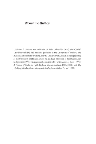 About the Author
LEONARD Y. ANDAYA was educated at Yale University (B.A.) and Cornell
University (Ph.D.) and has held positions at the University of Malaya, The
Australian National University,and the University of Auckland.He is presently
at the University of Hawai‘i, where he has been professor of Southeast Asian
history since 1993. His previous books include The Kingdom of Johor (1975),
A History of Malaysia (with Barbara Watson Andaya, 1981, 2000), and The
World of Maluku, Eastern Indonesia in the Early Modern Period (1993).
 