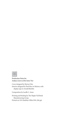 Production Notes for
Andaya Leaves of the Same Tree
Cover designed by Myrna Chiu
Interior designed by Paul Herr in Minion, with
display type in Arnold Böcklin
Composition by Lucille C. Aono
Printing and binding by The Maple-Vail Book
Manufacturing Group
Printed on 55# Glatfelter Offset B18, 360 ppi
 
