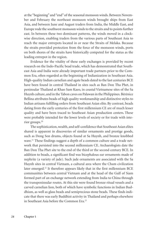 24 Chapter 1
at the“beginning”and“end”of the seasonal monsoon winds. Between Novem-
ber and February the northeast monsoon winds brought ships from East
Asia, and between June and August traders from India, the Middle East, and
Europe rode the southwest monsoon winds to the straits and to points further
east. In between these two dominant patterns, the winds moved in a clock-
wise direction, enabling traders from the various parts of Southeast Asia to
reach the major entrepots located in or near the Straits of Melaka. Because
the straits provided protection from the force of the monsoon winds, ports
on both shores of the straits have historically competed for the status as the
leading entrepot in the region.
Evidence for the vitality of these early exchanges is provided by recent
research on the Indo-Pacific bead trade, which has demonstrated that South-
east Asia and India were already important trade partners prior to the Com-
mon Era, often regarded as the beginning of Indianization in Southeast Asia.
High-quality Indian carnelian and agate beads dated to the last centuries BCE
have been found in central Thailand in sites such as Ban Don Tha Phet, in
peninsular Thailand at Khao Sam Kaeo, in coastal Vietnamese sites of the Sa
Huynh culture,and in the Tabon caves on Palawan in the Philippines.Bérénice
Bellina attributes beads of high quality workmanship and distinctive styles to
Indian artisans fulfilling orders from Southeast Asian elite.By contrast, beads
dating from the early centuries of the first millennium CE are of much lesser
quality and have been traced to Southeast Asian production centers. These
were probably intended for the lower levels of society or for trade with inte-
rior groups.20
The sophistication,wealth,and self-confidence that SoutheastAsian elites
shared is apparent in discoveries of similar ornaments and prestige goods,
such as Dong Son drums, objects found at Sa Huynh, and bronze knobbed
ware.21
These findings suggest a depth of a common culture and a trade net-
work that persisted into the second millennium CE. Archaeologists date the
Ban Don Tha Phet site to the end of the third or the second century BCE. In
addition to beads, a significant find was bicephalous ear ornaments made of
nephrite (a variety of jade). Such jade ornaments are associated with the Sa
Huynh sites in central Vietnam, a cultural area where the Cham civilization
later emerged.22
It therefore appears likely that in the first millennium BCE
communities between central Vietnam and at the head of the Gulf of Siam
formed part of an exchange network extending from India to China through
the transpeninsular routes. At this site were found bronze ritual vessels and a
carved carnelian lion, both of which have symbolic functions in Indian Bud-
dhism, as well as glass beads and semiprecious stone beads. These finds indi-
cate that there was early Buddhist activity in Thailand and perhaps elsewhere
in Southeast Asia before the Common Era.23
 