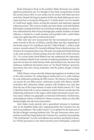 Malayu Antecedents 25
Kuala Selinsing in Perak in the northern Malay Peninsula was another
significant prehistoric site. It is thought to have been occupied from at least
the second century BCE or even earlier, but its contact with India may have
come later. Despite the long occupation of this site, Kuala Selinsing was not a
major port but, as Leong Sau Heng puts it, “a feeder point,” one of a number
of “small local supply centres serving the entrepots and important regional
collecting centres.” The recovery of glass and stone beads, some half-finished,
led Leong to conclude that there was a local bead-making industry, an observa-
tion substantiated by Peter Francis through glass analysis. Evidence of Indian
influence is limited to a small carnelian seal inscribed with a south Indian
script and a gold ring with an Indianized motif.24
Other early sites were incorporated into the international and regional
trade network of the Sea of Malayu, notably Khao Sam Keo (beginning of
the fourth century CE) and Khuan Luk Pat (“Hill of Beads,” c. third to sixth
century–seventh century CE), located in Khlong Thom in Krabi province, the
terminus of a transpeninsular route.The latter was replaced by Kuala Selinsing
as the main producer of beads perhaps from the sixth to the tenth centuries
CE.25
In a recent study, David Bulbeck has also emphasized the importance
of the Andaman Islands in the network of seafaring populations that helped
open the sea lanes for trade between India and Southeast Asia. He notes that
Andamese traditional decorations focus on “Sa Huynh Kalanay” geometric
decorations that show strong similarities with the pottery designs at Kuala
Selinsing.26
While Chinese sources describe Indianizing kingdoms in Southeast Asia
in the early centuries CE, archaeological studies have yet to yield evidence
for such settlements predating the fifth century. The absence of archaeologi-
cal records for pre–fifth-century settlements accords with Monica Smith’s
contention that substantive Indian contacts with Southeast Asia only date
from the rise of the Gupta dynasty in India in the fourth century CE.27
One
is therefore faced with a curious situation in which Chinese records describe
Indianizing settlements in the region, while Indian documents merely men-
tion names without any geographic or historical information. Furthermore,
archaeological evidence is limited to Chinese ceramics, which can only offer
limited insights into the local communities.
Early Indian works provide only a generalized reference to Southeast
Asia. In the Buddhist Jataka tales originating before the Common Era, the
term Suvannabhumi (“the Gold Country”) is an epithet for the lands east of
the Bay of Bengal, meaning Southeast Asia. The epic Ramayana, whose com-
position would have begun before the Common Era, mentions Suvarnadvipa
(“the Gold Islands”) to refer to Southeast Asia and later specifically to Suma-
tra. Of later provenance is the Tamil narrative poem Pattinapalai, composed
 