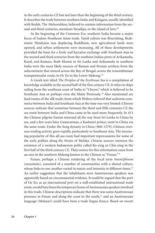 26 Chapter 1
in the early centuries CE but not later than the beginning of the third century.
It describes the trade between southern India and Kalagam, usually identified
with Kedah. The Mahaniddesa, believed to contain information from the sec-
ond and third centuries, mentions Yavadipa, or the island of Java.28
At the beginning of the Common Era, southern India became a major
focus of Indian–Southeast Asian trade. Tamil culture was flourishing, Brah-
manic Hinduism was displacing Buddhism, new agricultural lands were
opened, and urban settlements were increasing. All of these developments
provided the basis for a lively and lucrative exchange with Southeast Asia in
the second and third centuries from the southern Indian ports of Arikamedu,
Kayal, and Kamara. Both Mantai in Sri Lanka and Arikamedu in southern
India were the most likely sources of Roman and Persian artifacts from the
subcontinent that moved across the Bay of Bengal, across the transisthmian/
transpeninsular route, to Oc Eo in the Lower Mekong.29
A Greek text titled The Periplus of the Erythrean Sea is a compilation of
knowledge available in the second half of the first century CE. It refers to ships
sailing from the southeast coast of India to “Chryse,” which is believed to be
Southeast Asia or perhaps even the Malay Peninsula.30
Also mentioned are
land routes of the silk trade, from which Wolters inferred that seaborne com-
merce between India and Southeast Asia at the time was very limited. Chinese
sources indicate that sometime between the third and fifth centuries CE the
sea route between India and China came to be used more frequently. In 413
the Chinese pilgrim Faxian returned all the way from Sri Lanka to China by
sea, and a few years later Gunavarman, a Kashmiri prince, went to China via
the same route. Under the Song dynasty in China (960–1279), Chinese over-
seas trading activity grew rapidly, particularly to Southeast Asia. The increas-
ing popularity of this all-sea route had important repercussions for some of
the early polities along the Straits of Melaka. Chinese sources mention the
existence of a western Indonesian polity called Ko-ying or Chia-ying in the
first half of the third century CE. Their source for this information came from
an area in the southern Mekong known to the Chinese as “Funan.”31
Funan, perhaps a Chinese rendering of the local term bnam/phnom
(mountain), consisted of a number of communities with a shared culture,
whose links to one another varied in nature and intensity at different times.32
An earlier suggestion that the inhabitants were Austronesian speakers was
apparently based on circumstantial evidence. It could be argued that the port
of Oc Eo, as an international port on a well-established international trade
route,wouldhavebeenthetemporaryhomeof Austronesianspeakersinvolved
in this trade. Chinese descriptions indicate that there was some Austronesian
presence in Funan and along the coast to the south,33
and an Austronesian
language (Malayu?) could have been a trade lingua franca. Based on recent
 