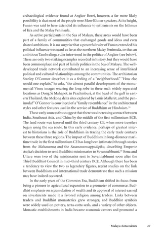 Malayu Antecedents 27
archaeological evidence found at Angkor Borei, however, a far more likely
possibility is that most of the people were Mon-Khmer speakers. At its height,
Funan was said to have extended its influence to settlements on the Isthmus
of Kra and the Malay Peninsula.
As active participants in the Sea of Malayu, these areas would have been
part of a family of communities that exchanged goods and ideas and even
shared ambitions. It is no surprise that a powerful ruler of Funan extended his
political influence westward as far as the northern Malay Peninsula, or that an
ambitious Tambralinga ruler intervened in the politics of Angkor (see below).
These are only two striking examples recorded in history, but they would have
been commonplace and part of family politics in the Sea of Malayu. The well-
developed trade network contributed to an increasing sense of interlinked
political and cultural relationships among the communities. The art historian
Stanley O’Connor describes it as a feeling of a “neighborhood.” “How else
would one explain,” he asks, “the almost parallel development of the monu-
mental Visnu images wearing the long robe in three such widely separated
locations as Dong Si Mahapot, in Prachinburi, at the head of the gulf in east-
ern Thailand, the Mekong delta sites explored by Louis Malleret, and the pen-
insula?” O’Connor is convinced of a“family resemblance” in the architectural
styles and other features used in the service of Buddhism or Hinduism.34
These early sources thus suggest that there was increasing contact between
India, Southeast Asia, and China by the middle of the first millennium BCE.
The land route was favored until the third century CE, when more travelers
began using the sea route. In this early evidence, perhaps of greatest inter-
est to historians is the role of Buddhism in tracing the early trade contacts
between these three regions. The impact of Buddhism in long-distance mari-
time trade in the first millennium CE has long been intimated through stories
from the Mahavamsa and the Sasanavamsappadipika, describing Emperor
Asoka’s decision to send Buddhist missionaries to Suvannabhumi.35
Sona and
Uttara were two of the missionaries sent to Suvannabhumi soon after the
Third Buddhist Council in mid–third century BCE. Although there has been
a tendency to view the two as legendary figures, recent studies on the link
between Buddhism and international trade demonstrate that such a mission
may have indeed occurred.
In the early years of the Common Era, Buddhism shifted its focus from
being a pioneer in agricultural expansion to a promoter of commerce. Bud-
dhist emphasis on accumulation of wealth and its approval of interest earned
on investments made it a favored religion among traders. Links between
traders and Buddhist monasteries grew stronger, and Buddhist symbols
were widely used on pottery, terra-cotta seals, and a variety of other objects.
Monastic establishments in India became economic centers and promoted a
 