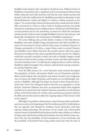 28 Chapter 1
Buddhist trade diaspora that extended to Southeast Asia. Different forms of
Buddhism continued to play a significant role in structuring Southeast Asian
beliefs, statecraft, and trade networks well into the early modern period and
beyond. In the first millennium CE, Buddhism provided an alternative to the
Hindu/Brahmanic model and helped to reinforce trading networks in the
region.36
In a recent study,Tansen Sen documents the commercial role of Bud-
dhist monasteries in China as well as India in funding maritime mercantile
enterprises, including overseas trading ventures. Monks provided both physi-
cal and spiritual care for the merchants, in return for which the merchants
assisted monks in their travels, brought Buddhist items for their patrons, and
financially contributed to the maintenance of Buddhist institutions.37
The Lower Mekong sites provide further evidence of the link between
Buddhism and trade. Buddha images dating between the third and fifth cen-
turies CE were found in Funan and the Cham areas of southern Vietnam. In
Champa, particularly at Tra Kieu, a major Cham center in central Vietnam,
clay Buddhist votive tablets date from the seventh century. John Guy argues
that because Southeast Asian rulers regarded themselves as part of a religious
world that naturally extended to India, the trade in Buddha imagery would
have been as lively as that in spices, aromatic woods, and other desired prod-
ucts from Southeast Asia.38
In offering new religious ideas as well as artifacts,
Buddhism helped strengthen the common cultural bond among communi-
ties already linked by trade.
From the fifth century CE, a rival Vaisnavite trade network developed.
The popularity of both a devotional (bhakti) sect of Vaisnavism and Bud-
dhism would explain why inscriptions and statuary found in pre-Angkorian
sites, in Funan, the Malay Peninsula, and Sumatra are overwhelmingly Vais-
navite or Buddhist. Although Siva lingas are found at these Vaisnavite devo-
tional sites, Pierre-Yves Manguin believes that Siva was regarded as a lesser
divinity. Vaisnavite influence may have accompanied traders from Sogdania
and Bactria in central Asia who settled in Dunsun, somewhere on the Isthmus
of Kra, in the third century CE. Artistic styles and funerary practices dated to
the fifth and seventh centuries reflect the ongoing impact of the Iranian world
on the region.39
Although it is possible to demonstrate contact between India and South-
east Asia as early as the beginning of the first millennium BCE, Smith believes
this was sporadic and initiated by Southeast Asians themselves with their
superior sailing technology. The presence of iron, beads, and a black polish
ceramic known as Rouletted Ware has been cited by many scholars as evidence
of large-scale trade between India and Southeast Asia, but Smith is more cau-
tious. She cites the possibility of local manufacture of iron and beads, and
the possibility of Rouletted Ware being traded much later than the date of
 