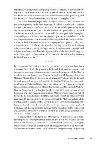 Malayu Antecedents 29
manufacture. There was no compelling reason, she argues, for sustained trad-
ing contact because there was little to be gained. Prior to the fourth century
CE, India had little to offer Southeast Asia economically or politically, and
Southeast Asia’s few requirements could be met in the region itself.
There was, however, a qualitative change in the relationship between the
two areas beginning in the fourth century CE, which is attributed to the rise
and the expansion of the Gupta dynasty in the central Gangetic valley. Dur-
ing the consolidation of power, the Guptas created a political structure and
administrative practices that became a model for other polities in the region.
Among Gupta practices was the use of copper plate to maintain land records
and temple donations,a shift from Buddhism to pre-BuddhistVedic tradition,
and the revival of Sanskrit as the main language of inscriptions, land grants,
seals, and coins. It is about this time that one begins to find in Southeast
Asia evidence of borrowing of Gupta models in iconography, language, and
religion, which are grafted onto indigenous ideas. Only then, Smith suggests,
should one speak of “Indianization” to describe the relationship between
India and Southeast Asia.40
In assessing the evidence thus far presented, certain ideas have been
advanced. First of all, the prevailing Bellwood-Blust synthesis argues that
the general movement of Austronesian speakers, the ancestors of the Malayu
speakers, was southward from Taiwan through the Philippines, down the
Makassar Straits, then to the west as far as central Vietnam and to the east
through eastern Indonesia and out into the Pacific. Of those that went west-
ward from the Makassar Straits, one group settled in west Borneo and became
the ancestors of a subgroup of Malayo-Polynesian called by linguists Malayo-
Chamic. Sometime in the last few hundred years BCE or at the turn of the
Common Era, there was an emigration of Malayo-Chamic speakers out of
Borneo to the coastal areas of the Malay Peninsula. From here one group went
to east coast Sumatra and became the ancestors of the Malayu speakers, while
another sailed to coastal central Vietnam to form the Chamic speakers. Sol-
heim, on the other hand, attributes the existence of people speaking related
languages and sharing common cultures not to migration but to long social
and economic interaction within a network of trade-linked communities,
which he terms “Nusantao.”
A second important idea is that although the “Nusantao”/Malayo-Poly-
nesian speakers settled principally in insular Southeast Asia because of their
maritime orientation, early Indian trade contact with Southeast Asia appears
to have been stronger on the mainland. This suggests that the early Buddhist-
and Vaisnavite-inspired contact, which was later strengthened by the growing
 