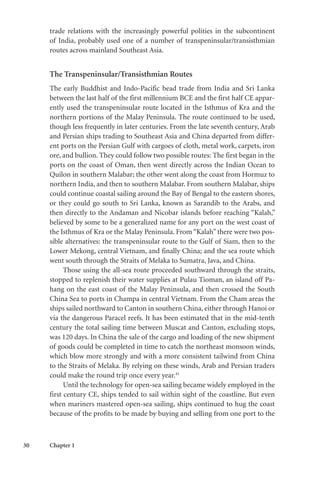 30 Chapter 1
trade relations with the increasingly powerful polities in the subcontinent
of India, probably used one of a number of transpeninsular/transisthmian
routes across mainland Southeast Asia.
The Transpeninsular/Transisthmian Routes
The early Buddhist and Indo-Pacific bead trade from India and Sri Lanka
between the last half of the first millennium BCE and the first half CE appar-
ently used the transpeninsular route located in the Isthmus of Kra and the
northern portions of the Malay Peninsula. The route continued to be used,
though less frequently in later centuries. From the late seventh century, Arab
and Persian ships trading to Southeast Asia and China departed from differ-
ent ports on the Persian Gulf with cargoes of cloth, metal work, carpets, iron
ore, and bullion. They could follow two possible routes: The first began in the
ports on the coast of Oman, then went directly across the Indian Ocean to
Quilon in southern Malabar; the other went along the coast from Hormuz to
northern India, and then to southern Malabar. From southern Malabar, ships
could continue coastal sailing around the Bay of Bengal to the eastern shores,
or they could go south to Sri Lanka, known as Sarandib to the Arabs, and
then directly to the Andaman and Nicobar islands before reaching “Kalah,”
believed by some to be a generalized name for any port on the west coast of
the Isthmus of Kra or the Malay Peninsula. From “Kalah” there were two pos-
sible alternatives: the transpeninsular route to the Gulf of Siam, then to the
Lower Mekong, central Vietnam, and finally China; and the sea route which
went south through the Straits of Melaka to Sumatra, Java, and China.
Those using the all-sea route proceeded southward through the straits,
stopped to replenish their water supplies at Pulau Tioman, an island off Pa-
hang on the east coast of the Malay Peninsula, and then crossed the South
China Sea to ports in Champa in central Vietnam. From the Cham areas the
ships sailed northward to Canton in southern China, either through Hanoi or
via the dangerous Paracel reefs. It has been estimated that in the mid-tenth
century the total sailing time between Muscat and Canton, excluding stops,
was 120 days. In China the sale of the cargo and loading of the new shipment
of goods could be completed in time to catch the northeast monsoon winds,
which blow more strongly and with a more consistent tailwind from China
to the Straits of Melaka. By relying on these winds, Arab and Persian traders
could make the round trip once every year.41
Until the technology for open-sea sailing became widely employed in the
first century CE, ships tended to sail within sight of the coastline. But even
when mariners mastered open-sea sailing, ships continued to hug the coast
because of the profits to be made by buying and selling from one port to the
 
