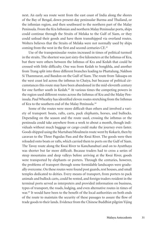 Malayu Antecedents 31
next. An early sea route went from the east coast of India along the shores
of the Bay of Bengal, down present-day peninsular Burma and Thailand, or
the isthmian region, and then southward to the northern part of the Malay
Peninsula. From the Kra Isthmian and northern Malay Peninsular ports, ships
could continue through the Straits of Melaka to the Gulf of Siam, or they
could unload their goods and have them transshipped via overland routes.
Wolters believes that the Straits of Melaka were not normally used by ships
coming from the west in the first and second centuries CE.42
Use of the transpeninsular routes increased in times of political turmoil
in the straits. The shortest was just sixty-five kilometers at the Isthmus of Kra,
but there were others between the Isthmus of Kra and Kedah that could be
crossed with little difficulty. One was from Kedah to Songkhla, and another
from Trang split into three different branches leading to Phattalung, Nakhon
Si Thammarat, and Bandon on the Gulf of Siam. The route from Takuapa on
the west coast led across the isthmus to Chaiya, but because of political cir-
cumstances this route may have been abandoned in the mid-eleventh century
for one further south in Kedah.43
At various times the competing powers in
the region used different routes across the Isthmus of Kra and the Malay Pen-
insula. Paul Wheatley has identified eleven routes stretching from the Isthmus
of Kra to the southern end of the Malay Peninsula.44
Some of the routes were more difficult than others and involved a vari-
ety of transport: boats, rafts, carts, pack elephants, horses, and bullocks.
Depending on the season and the route used, crossing the isthmus or the
peninsula could take anywhere from a week to about a month, though indi-
viduals without much baggage or cargo could make the journey even faster.
Goods shipped using the Martaban/Moulmein route went by Kokarit, then by
caravan to the Three Pagodas Pass and the Kwai River. The goods were then
reloaded onto boats or rafts, which carried them to ports on the Gulf of Siam.
The Tavoy route along the Kwai River to Kanchanaburi and on to Ayutthaya
was shorter but far more difficult. Because traders had to cross a series of
steep mountains and deep valleys before arriving at the Kwai River, goods
were transported by elephants or porters. Through the centuries, however,
the problems of transport through some formidable landscapes were gradu-
ally overcome. On these routes were found post guards, rest houses, and small
temples dedicated to deities. Every means of transport, from porters to pack
animals and bullock carts, could be rented, and foreign traders resident in the
terminal ports served as interpreters and provided information on business,
types of transport, the roads, lodging, and even alternative routes in times of
war.45
It would have been to the benefit of the local authorities on both ends
of the route to maintain the security of these passages to assure the flow of
trade goods to their lands. Evidence from the Chinese Buddhist pilgrim Yijing
 