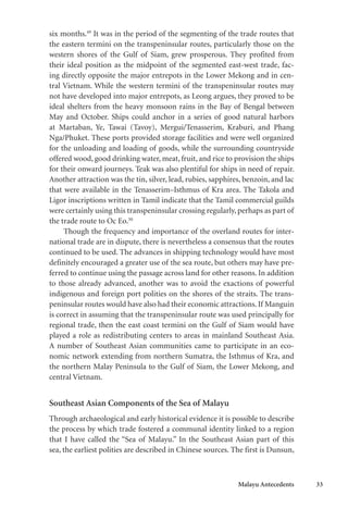 Malayu Antecedents 33
six months.49
It was in the period of the segmenting of the trade routes that
the eastern termini on the transpeninsular routes, particularly those on the
western shores of the Gulf of Siam, grew prosperous. They profited from
their ideal position as the midpoint of the segmented east-west trade, fac-
ing directly opposite the major entrepots in the Lower Mekong and in cen-
tral Vietnam. While the western termini of the transpeninsular routes may
not have developed into major entrepots, as Leong argues, they proved to be
ideal shelters from the heavy monsoon rains in the Bay of Bengal between
May and October. Ships could anchor in a series of good natural harbors
at Martaban, Ye, Tawai (Tavoy), Mergui/Tenasserim, Kraburi, and Phang
Nga/Phuket. These ports provided storage facilities and were well organized
for the unloading and loading of goods, while the surrounding countryside
offered wood, good drinking water, meat, fruit, and rice to provision the ships
for their onward journeys. Teak was also plentiful for ships in need of repair.
Another attraction was the tin, silver, lead, rubies, sapphires, benzoin, and lac
that were available in the Tenasserim–Isthmus of Kra area. The Takola and
Ligor inscriptions written in Tamil indicate that the Tamil commercial guilds
were certainly using this transpeninsular crossing regularly, perhaps as part of
the trade route to Oc Eo.50
Though the frequency and importance of the overland routes for inter-
national trade are in dispute, there is nevertheless a consensus that the routes
continued to be used. The advances in shipping technology would have most
definitely encouraged a greater use of the sea route, but others may have pre-
ferred to continue using the passage across land for other reasons. In addition
to those already advanced, another was to avoid the exactions of powerful
indigenous and foreign port polities on the shores of the straits. The trans-
peninsular routes would have also had their economic attractions. If Manguin
is correct in assuming that the transpeninsular route was used principally for
regional trade, then the east coast termini on the Gulf of Siam would have
played a role as redistributing centers to areas in mainland Southeast Asia.
A number of Southeast Asian communities came to participate in an eco-
nomic network extending from northern Sumatra, the Isthmus of Kra, and
the northern Malay Peninsula to the Gulf of Siam, the Lower Mekong, and
central Vietnam.
Southeast Asian Components of the Sea of Malayu
Through archaeological and early historical evidence it is possible to describe
the process by which trade fostered a communal identity linked to a region
that I have called the “Sea of Malayu.” In the Southeast Asian part of this
sea, the earliest polities are described in Chinese sources. The first is Dunsun,
 