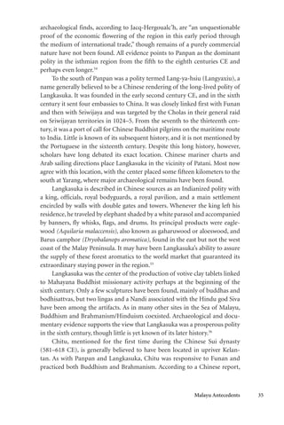 Malayu Antecedents 35
archaeological finds, according to Jacq-Hergoualc’h, are “an unquestionable
proof of the economic flowering of the region in this early period through
the medium of international trade,” though remains of a purely commercial
nature have not been found. All evidence points to Panpan as the dominant
polity in the isthmian region from the fifth to the eighth centuries CE and
perhaps even longer.54
To the south of Panpan was a polity termed Lang-ya-hsiu (Langyaxiu), a
name generally believed to be a Chinese rendering of the long-lived polity of
Langkasuka. It was founded in the early second century CE, and in the sixth
century it sent four embassies to China. It was closely linked first with Funan
and then with Sriwijaya and was targeted by the Cholas in their general raid
on Sriwijayan territories in 1024–5. From the seventh to the thirteenth cen-
tury, it was a port of call for Chinese Buddhist pilgrims on the maritime route
to India. Little is known of its subsequent history, and it is not mentioned by
the Portuguese in the sixteenth century. Despite this long history, however,
scholars have long debated its exact location. Chinese mariner charts and
Arab sailing directions place Langkasuka in the vicinity of Patani. Most now
agree with this location, with the center placed some fifteen kilometers to the
south at Yarang, where major archaeological remains have been found.
Langkasuka is described in Chinese sources as an Indianized polity with
a king, officials, royal bodyguards, a royal pavilion, and a main settlement
encircled by walls with double gates and towers. Whenever the king left his
residence, he traveled by elephant shaded by a white parasol and accompanied
by banners, fly whisks, flags, and drums. Its principal products were eagle-
wood (Aquilaria malaccensis), also known as gaharuwood or aloeswood, and
Barus camphor (Dryobalanops aromatica), found in the east but not the west
coast of the Malay Peninsula. It may have been Langkasuka’s ability to assure
the supply of these forest aromatics to the world market that guaranteed its
extraordinary staying power in the region.55
Langkasuka was the center of the production of votive clay tablets linked
to Mahayana Buddhist missionary activity perhaps at the beginning of the
sixth century. Only a few sculptures have been found, mainly of buddhas and
bodhisattvas, but two lingas and a Nandi associated with the Hindu god Siva
have been among the artifacts. As in many other sites in the Sea of Malayu,
Buddhism and Brahmanism/Hinduism coexisted. Archaeological and docu-
mentary evidence supports the view that Langkasuka was a prosperous polity
in the sixth century, though little is yet known of its later history.56
Chitu, mentioned for the first time during the Chinese Sui dynasty
(581–618 CE), is generally believed to have been located in upriver Kelan-
tan. As with Panpan and Langkasuka, Chitu was responsive to Funan and
practiced both Buddhism and Brahmanism. According to a Chinese report,
 