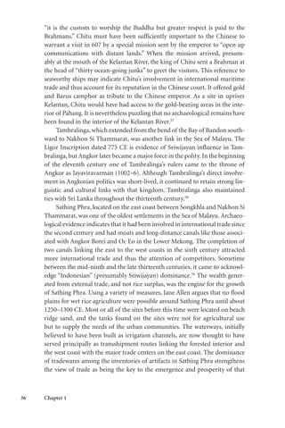 36 Chapter 1
“it is the custom to worship the Buddha but greater respect is paid to the
Brahmans.” Chitu must have been sufficiently important to the Chinese to
warrant a visit in 607 by a special mission sent by the emperor to “open up
communications with distant lands.” When the mission arrived, presum-
ably at the mouth of the Kelantan River, the king of Chitu sent a Brahman at
the head of “thirty ocean-going junks” to greet the visitors. This reference to
seaworthy ships may indicate Chitu’s involvement in international maritime
trade and thus account for its reputation in the Chinese court. It offered gold
and Barus camphor as tribute to the Chinese emperor. As a site in upriver
Kelantan, Chitu would have had access to the gold-bearing areas in the inte-
rior of Pahang. It is nevertheless puzzling that no archaeological remains have
been found in the interior of the Kelantan River.57
Tambralinga, which extended from the bend of the Bay of Bandon south-
ward to Nakhon Si Thammarat, was another link in the Sea of Malayu. The
Ligor Inscription dated 775 CE is evidence of Sriwijayan influence in Tam-
bralinga, but Angkor later became a major force in the polity. In the beginning
of the eleventh century one of Tambralinga’s rulers came to the throne of
Angkor as Jayaviravarman (1002–6). Although Tambralinga’s direct involve-
ment in Angkorian politics was short-lived, it continued to retain strong lin-
guistic and cultural links with that kingdom. Tambralinga also maintained
ties with Sri Lanka throughout the thirteenth century.58
Sathing Phra, located on the east coast between Songkhla and Nakhon Si
Thammarat, was one of the oldest settlements in the Sea of Malayu. Archaeo-
logical evidence indicates that it had been involved in international trade since
the second century and had moats and long-distance canals like those associ-
ated with Angkor Borei and Oc Eo in the Lower Mekong. The completion of
two canals linking the east to the west coasts in the sixth century attracted
more international trade and thus the attention of competitors. Sometime
between the mid-ninth and the late thirteenth centuries, it came to acknowl-
edge “Indonesian” (presumably Sriwijayan) dominance.59
The wealth gener-
ated from external trade, and not rice surplus, was the engine for the growth
of Sathing Phra. Using a variety of measures, Jane Allen argues that no flood
plains for wet rice agriculture were possible around Sathing Phra until about
1250–1300 CE. Most or all of the sites before this time were located on beach
ridge sand, and the tanks found on the sites were not for agricultural use
but to supply the needs of the urban communities. The waterways, initially
believed to have been built as irrigation channels, are now thought to have
served principally as transshipment routes linking the forested interior and
the west coast with the major trade centers on the east coast. The dominance
of tradewares among the inventories of artifacts in Sathing Phra strengthens
the view of trade as being the key to the emergence and prosperity of that
 