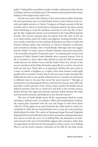Malayu Antecedents 37
polity.60
Sathing Phra resembled a number of other settlements within the Sea
of Malayu and was very likely part of the extensive international trade system
linking it with Angkor Borei and Oc Eo.
On the west coast of the Isthmus of Kra and northern Malay Peninsula,
the most prominent site is in South Kedah, known to the Chinese in the sev-
enth and eighth centuries as “Jiecha.” It appears in Yijing’s account of the late
seventh century, where it is portrayed as a frequent stopover for ships coming
from Palembang to await the northeast monsoon to cross the Bay of Ben-
gal. Yet, like Langkasuka, Jiecha is not mentioned in the Tang official dynasty
records. This curious omission does not detract from the value of the site
as an ideal midway point for traders and pilgrims awaiting favorable mon-
soon winds to take them to their ultimate destinations in China or India and
beyond. Scholars believe that references in Tamil to Kadaram or Kidaram,
and in Sanskrit to Kataha, refer to South Kedah. Although some also suggest
that the “Kalah” of Arabic sources is Kedah, Wheatley rejects this and prefers
a site somewhere along the Tenasserim coast.61
In examining the various Arab
accounts of Kalah, Alastair Lamb identifies three common features. First of
all, it is located at a place where ships docked to await the shift of monsoon
winds between the Indian Ocean and the South China Sea. Second, it has
access to products of the Malay Peninsula, especially tin, as well as wares from
both east and west. Third, there is no agreement whether the name refers to
a town, an island, a kingdom, or a region. Since these features could apply
equally well to a number of other sites on the west coast, Lamb concludes that
Kalah did not refer to any specific settlement but to a number of settlements
at different times in the past that served the same function.62
Through an
examination of archaeological, literary, and historical sources, Jane Allen has
provided a useful summary of the various names used for the Kedah coast at
different periods: Chia-cha or Chieh-ch’a and Kolo in the seventh century;
Kataha between the eight and eleventh centuries; Kalah between the ninth
and fourteenth centuries, and Kadaram in the eleventh century.63
The area of South Kedah meets all the requirements listed by Lamb,
including a shifting center. According to Allen’s geomorphological evidence,
the coastal plain associated with the area only began to form from about
1200 CE. Of the eighty-seven early historical sites Allen listed in south cen-
tral Kedah in 1988, all were located beside rivers or near the coast and hence
ideally placed for trade. The centers at Kampung Sungai Mas and Pengkalan
Bujang both became landlocked early in their occupation and depended upon
river access to reach the coast. As in Sathing Phra, the dominance of trade-
wares found in the area of South Kedah suggests that commerce rather than
rice agriculture was the basis for the emergence of these centers. As in Sathing
Phra, it was the overly extensive cultivation of the hills for dry-land cereals
 