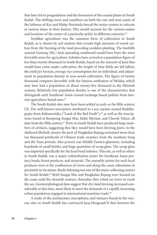 38 Chapter 1
that later led to progradation and the formation of the coastal plains in South
Kedah. The shifting rivers and coastlines on both the east and west coasts of
the Isthmus of Kra and Malay Peninsula forced the major centers to relocate
at various times in their history. This would account for the various names
and locations of the center of a particular polity in different centuries.64
Swidden agriculture was the common form of cultivation in South
Kedah, as is shown by soil analysis that reveals high amounts of wood car-
bon from the burning of the land preceding swidden planting. The foothills
around Gunung (Mt.) Jerai spreading southward would have been the most
favorable areas for agriculture. Scholars have arrived at a population figure of
less than twenty thousand in South Kedah, based on the amount of land that
would have come under cultivation, the length of time fields are left fallow,
the yield per hectare, average rice consumption for an individual, and adjust-
ment to population density in non-sawah cultivation. The figure of twenty
thousand compares favorably with the famous settlement of Melaka, which
may have had a population of about twenty-five thousand in the fifteenth
century. Relatively low population density is one of the characteristics that
distinguish early Southeast Asian coastal exchange-based polities from inte-
rior agriculture-based ones.65
The South Kedah sites may have been settled as early as the fifth century
CE. The well-known inscription attributed to a sea captain named Buddha-
gupta from Raktamrttika (“Land of the Red Earth”),66
as well as the inscrip-
tions found at Kampung Sungai Mas, Bukit Meriam, and Cherok Tokun, all
date from the fifth century.67
Ports in South Kedah have produced large num-
bers of artifacts, suggesting that they would have been thriving ports. In the
sheltered Merbok estuary the port of Pengkalan Bujang contained more than
ten thousand potsherds of Chinese trade ceramics from the southern Song
and the Yuan periods. Also present was Middle Eastern glassware, including
hundreds of small bottles and large quantities of scrap glass. The scrap glass
was imported specifically for the local bead industry. This site, as well as others
in South Kedah, was a major redistribution center for Southeast Asian pot-
tery, beads, forest products, and minerals. The assembly points for such local
products were at the confluences of rivers and along the coast, oftentimes in
proximity to tin mines.Kuala Selinsing was one of the major collecting centers
for South Kedah.68
Both Sungai Mas and Pengkalan Bujang were located on
the coast until the eleventh century; thereafter they relied on rivers to reach
the sea. Geomorphological data suggest that dry-land farming increased con-
siderably at this time, most likely to meet the demands of a rapidly increasing
urban population engaged in international maritime trade.69
A study of the architecture, inscriptions, and statuary found in the vari-
ous sites in South Kedah has convinced Jacq-Hergoualc’h that between the
 