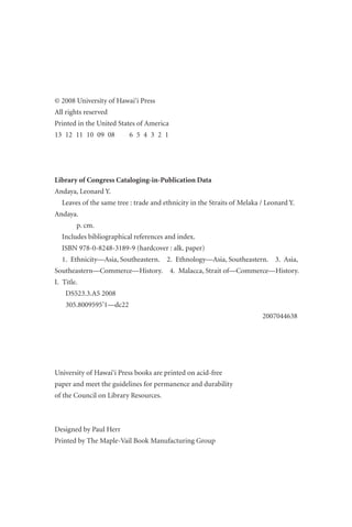 © 2008 University of Hawai‘i Press
All rights reserved
Printed in the United States of America
13 12 11 10 09 08 6 5 4 3 2 1
Library of Congress Cataloging-in-Publication Data
Andaya, Leonard Y.
Leaves of the same tree : trade and ethnicity in the Straits of Melaka / Leonard Y.
Andaya.
p. cm.
Includes bibliographical references and index.
ISBN 978-0-8248-3189-9 (hardcover : alk. paper)
1. Ethnicity—Asia, Southeastern. 2. Ethnology—Asia, Southeastern. 3. Asia,
Southeastern—Commerce—History. 4. Malacca, Strait of—Commerce—History.
I. Title.
DS523.3.A5 2008
305.8009595’1—dc22
2007044638
University of Hawai‘i Press books are printed on acid-free
paper and meet the guidelines for permanence and durability
of the Council on Library Resources.
Designed by Paul Herr
Printed by The Maple-Vail Book Manufacturing Group
 