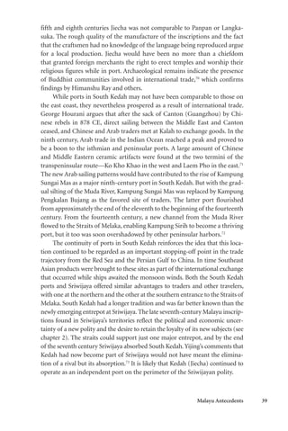 Malayu Antecedents 39
fifth and eighth centuries Jiecha was not comparable to Panpan or Langka-
suka. The rough quality of the manufacture of the inscriptions and the fact
that the craftsmen had no knowledge of the language being reproduced argue
for a local production. Jiecha would have been no more than a chiefdom
that granted foreign merchants the right to erect temples and worship their
religious figures while in port. Archaeological remains indicate the presence
of Buddhist communities involved in international trade,70
which confirms
findings by Himanshu Ray and others.
While ports in South Kedah may not have been comparable to those on
the east coast, they nevertheless prospered as a result of international trade.
George Hourani argues that after the sack of Canton (Guangzhou) by Chi-
nese rebels in 878 CE, direct sailing between the Middle East and Canton
ceased, and Chinese and Arab traders met at Kalah to exchange goods. In the
ninth century, Arab trade in the Indian Ocean reached a peak and proved to
be a boon to the isthmian and peninsular ports. A large amount of Chinese
and Middle Eastern ceramic artifacts were found at the two termini of the
transpeninsular route—Ko Kho Khao in the west and Laem Pho in the east.71
The new Arab sailing patterns would have contributed to the rise of Kampung
Sungai Mas as a major ninth-century port in South Kedah. But with the grad-
ual silting of the Muda River, Kampung Sungai Mas was replaced by Kampung
Pengkalan Bujang as the favored site of traders. The latter port flourished
from approximately the end of the eleventh to the beginning of the fourteenth
century. From the fourteenth century, a new channel from the Muda River
flowed to the Straits of Melaka, enabling Kampung Sirih to become a thriving
port, but it too was soon overshadowed by other peninsular harbors.72
The continuity of ports in South Kedah reinforces the idea that this loca-
tion continued to be regarded as an important stopping-off point in the trade
trajectory from the Red Sea and the Persian Gulf to China. In time Southeast
Asian products were brought to these sites as part of the international exchange
that occurred while ships awaited the monsoon winds. Both the South Kedah
ports and Sriwijaya offered similar advantages to traders and other travelers,
with one at the northern and the other at the southern entrance to the Straits of
Melaka. South Kedah had a longer tradition and was far better known than the
newly emerging entrepot at Sriwijaya.The late seventh-century Malayu inscrip-
tions found in Sriwijaya’s territories reflect the political and economic uncer-
tainty of a new polity and the desire to retain the loyalty of its new subjects (see
chapter 2). The straits could support just one major entrepot, and by the end
of the seventh century Sriwijaya absorbed South Kedah.Yijing’s comments that
Kedah had now become part of Sriwijaya would not have meant the elimina-
tion of a rival but its absorption.73
It is likely that Kedah (Jiecha) continued to
operate as an independent port on the perimeter of the Sriwijayan polity.
 