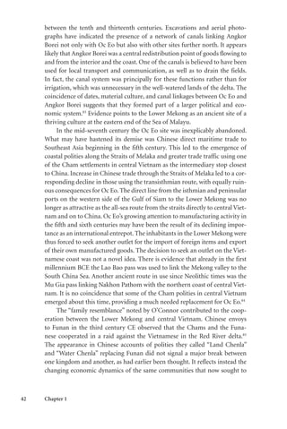 42 Chapter 1
between the tenth and thirteenth centuries. Excavations and aerial photo-
graphs have indicated the presence of a network of canals linking Angkor
Borei not only with Oc Eo but also with other sites further north. It appears
likely that Angkor Borei was a central redistribution point of goods flowing to
and from the interior and the coast. One of the canals is believed to have been
used for local transport and communication, as well as to drain the fields.
In fact, the canal system was principally for these functions rather than for
irrigation, which was unnecessary in the well-watered lands of the delta. The
coincidence of dates, material culture, and canal linkages between Oc Eo and
Angkor Borei suggests that they formed part of a larger political and eco-
nomic system.83
Evidence points to the Lower Mekong as an ancient site of a
thriving culture at the eastern end of the Sea of Malayu.
In the mid-seventh century the Oc Eo site was inexplicably abandoned.
What may have hastened its demise was Chinese direct maritime trade to
Southeast Asia beginning in the fifth century. This led to the emergence of
coastal polities along the Straits of Melaka and greater trade traffic using one
of the Cham settlements in central Vietnam as the intermediary stop closest
to China. Increase in Chinese trade through the Straits of Melaka led to a cor-
responding decline in those using the transisthmian route, with equally ruin-
ous consequences for Oc Eo. The direct line from the isthmian and peninsular
ports on the western side of the Gulf of Siam to the Lower Mekong was no
longer as attractive as the all-sea route from the straits directly to central Viet-
nam and on to China. Oc Eo’s growing attention to manufacturing activity in
the fifth and sixth centuries may have been the result of its declining impor-
tance as an international entrepot. The inhabitants in the Lower Mekong were
thus forced to seek another outlet for the import of foreign items and export
of their own manufactured goods. The decision to seek an outlet on the Viet-
namese coast was not a novel idea. There is evidence that already in the first
millennium BCE the Lao Bao pass was used to link the Mekong valley to the
South China Sea. Another ancient route in use since Neolithic times was the
Mu Gia pass linking Nakhon Pathom with the northern coast of central Viet-
nam. It is no coincidence that some of the Cham polities in central Vietnam
emerged about this time, providing a much needed replacement for Oc Eo.84
The “family resemblance” noted by O’Connor contributed to the coop-
eration between the Lower Mekong and central Vietnam. Chinese envoys
to Funan in the third century CE observed that the Chams and the Funa-
nese cooperated in a raid against the Vietnamese in the Red River delta.85
The appearance in Chinese accounts of polities they called “Land Chenla”
and “Water Chenla” replacing Funan did not signal a major break between
one kingdom and another, as had earlier been thought. It reflects instead the
changing economic dynamics of the same communities that now sought to
 