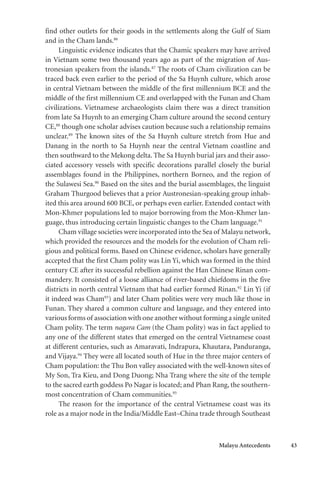 Malayu Antecedents 43
find other outlets for their goods in the settlements along the Gulf of Siam
and in the Cham lands.86
Linguistic evidence indicates that the Chamic speakers may have arrived
in Vietnam some two thousand years ago as part of the migration of Aus-
tronesian speakers from the islands.87
The roots of Cham civilization can be
traced back even earlier to the period of the Sa Huynh culture, which arose
in central Vietnam between the middle of the first millennium BCE and the
middle of the first millennium CE and overlapped with the Funan and Cham
civilizations. Vietnamese archaeologists claim there was a direct transition
from late Sa Huynh to an emerging Cham culture around the second century
CE,88
though one scholar advises caution because such a relationship remains
unclear.89
The known sites of the Sa Huynh culture stretch from Hue and
Danang in the north to Sa Huynh near the central Vietnam coastline and
then southward to the Mekong delta. The Sa Huynh burial jars and their asso-
ciated accessory vessels with specific decorations parallel closely the burial
assemblages found in the Philippines, northern Borneo, and the region of
the Sulawesi Sea.90
Based on the sites and the burial assemblages, the linguist
Graham Thurgood believes that a prior Austronesian-speaking group inhab-
ited this area around 600 BCE, or perhaps even earlier. Extended contact with
Mon-Khmer populations led to major borrowing from the Mon-Khmer lan-
guage, thus introducing certain linguistic changes to the Cham language.91
Cham village societies were incorporated into the Sea of Malayu network,
which provided the resources and the models for the evolution of Cham reli-
gious and political forms. Based on Chinese evidence, scholars have generally
accepted that the first Cham polity was Lin Yi, which was formed in the third
century CE after its successful rebellion against the Han Chinese Rinan com-
mandery. It consisted of a loose alliance of river-based chiefdoms in the five
districts in north central Vietnam that had earlier formed Rinan.92
Lin Yi (if
it indeed was Cham93
) and later Cham polities were very much like those in
Funan. They shared a common culture and language, and they entered into
various forms of association with one another without forming a single united
Cham polity. The term nagara Cam (the Cham polity) was in fact applied to
any one of the different states that emerged on the central Vietnamese coast
at different centuries, such as Amaravati, Indrapura, Khautara, Panduranga,
and Vijaya.94
They were all located south of Hue in the three major centers of
Cham population: the Thu Bon valley associated with the well-known sites of
My Son, Tra Kieu, and Dong Duong; Nha Trang where the site of the temple
to the sacred earth goddess Po Nagar is located; and Phan Rang, the southern-
most concentration of Cham communities.95
The reason for the importance of the central Vietnamese coast was its
role as a major node in the India/Middle East–China trade through Southeast
 