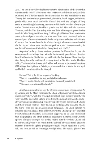 44 Chapter 1
Asia. The Thu Bon valley chiefdoms were the beneficiaries of the trade that
went from the central Vietnamese coast to Hainan and then on to Guanzhou
(Canton). But a further reason for its attraction was the availability in the
Truong Son mountains of gaharuwood, cinnamon, black pepper, and ebony,
goods which were much desired in China.96
But with the collapse of Tang
trade in the mid-eighth century, there was a shift in the location of the major
nodes. Guanzhou was replaced by a port in the Red River delta in northern
Vietnam, and the Thu Bon valley sites lost their advantage to ports further
south in Nha Trang and Phan Rang.97
Although different Cham settlements
arose as favored ports over the centuries, the Cham areas continued to be an
essential part of the east-west trade. In the early centuries before and after the
Common Era, the northern limits of the existing trade networks consisted of
the Sa Huynh culture sites, the riverine polities in the Han commandery in
northern Vietnam (which included Dong Son), and Lin Yi.98
As part of the larger Austronesian expansion, the Chams had far more in
common with the Malayu than with the Austroasiatic populations of main-
land Southeast Asia. Similarities are evident in the first known Cham inscrip-
tion dating from the mid-fourth century found at Tra Kieu in the Thu Bon
valley. The inscription is associated with a well and, as in the seventh-century
Old Malayu inscriptions in Sriwijaya, promises divine rewards for the loyal
and hellish punishment for the disloyal:
Fortune! This is the divine serpent of the king.
Whoever respects him, for him jewels fall from heaven.
Whoever insults him, he will remain for a thousand years in hell,
With seven generations of his family.99
Another common feature was the physical arrangement of the polities.As
in Sumatra and the Malay Peninsula,the Cham settlements were located along
major river valleys, with the principal site inland from the river mouth. The
valley and the associated upland areas formed a natural unity, and a mutu-
ally advantageous relationship was developed between the lowland Chams
and their upland relatives—later known as the Roglai, the Jarai, the Rhade,
the Curu—who also spoke Austronesian languages. The Cham scholar Po
Dharma has even argued that nagara Campa (the Champa polity) included
both Chams and uplanders, a contention supported by Li Tana, who found
that in epigraphic and other historical documents the term urang Champa
(people of nagara Champa) was used to refer to both the lowland Chams and
to the upland groups.100
In return for the delivery of valued forest products
from the interior, the upland groups gained access to such necessities as cloth,
salt, and iron, as well as to foreign prestige items. The special place of the
 