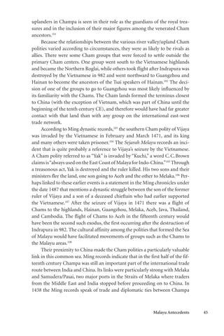 Malayu Antecedents 45
uplanders in Champa is seen in their role as the guardians of the royal trea-
sures and in the inclusion of their major figures among the venerated Cham
ancestors.101
Because the relationships between the various river valley/upland Cham
polities varied according to circumstances, they were as likely to be rivals as
allies. There were some Cham groups that were forced to settle outside the
primary Cham centers. One group went south to the Vietnamese highlands
and became the Northern Roglai, while others took flight after Indrapura was
destroyed by the Vietnamese in 982 and went northward to Guangzhou and
Hainan to become the ancestors of the Tsai speakers of Hainan.102
The deci-
sion of one of the groups to go to Guangzhou was most likely influenced by
its familiarity with the Chams. The Cham lands formed the terminus closest
to China (with the exception of Vietnam, which was part of China until the
beginning of the tenth century CE), and therefore would have had far greater
contact with that land than with any group on the international east-west
trade network.
According to Ming dynastic records,103
the southern Cham polity of Vijaya
was invaded by the Vietnamese in February and March 1471, and its king
and many others were taken prisoner.104
The Sejarah Melayu records an inci-
dent that is quite probably a reference to Vijaya’s seizure by the Vietnamese.
A Cham polity referred to as “Yak” is invaded by “Kuchi,” a word C.C.Brown
claims is“always used on the East Coast of Malaya for Indo-China.”105
Through
a treasonous act, Yak is destroyed and the ruler killed. His two sons and their
ministers flee the land, one son going to Aceh and the other to Melaka.106
Per-
haps linked to these earlier events is a statement in the Ming chronicles under
the date 1487 that mentions a dynastic struggle between the son of the former
ruler of Vijaya and a son of a deceased chieftain who had earlier supported
the Vietnamese.107
After the seizure of Vijaya in 1471 there was a flight of
Chams to the highlands, Hainan, Guangzhou, Melaka, Aceh, Java, Thailand,
and Cambodia. The flight of Chams to Aceh in the fifteenth century would
have been the second such exodus, the first occurring after the destruction of
Indrapura in 982. The cultural affinity among the polities that formed the Sea
of Malayu would have facilitated movements of groups such as the Chams to
the Malayu areas.108
Their proximity to China made the Cham polities a particularly valuable
link in this common sea. Ming records indicate that in the first half of the fif-
teenth century Champa was still an important part of the international trade
route between India and China. Its links were particularly strong with Melaka
and Samudera/Pasai, two major ports in the Straits of Melaka where traders
from the Middle East and India stopped before proceeding on to China. In
1438 the Ming records speak of trade and diplomatic ties between Champa
 