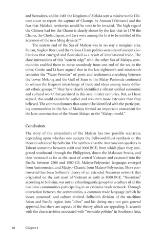 46 Chapter 1
and Samudera, and in 1481 the kingdom of Melaka sent a missive to the Chi-
nese court to report the capture of Champa by Annam (Vietnam) and the
fear that Melaka’s territories would be next to be invaded. The high regard
the Chinese had for the Chams is clearly shown by the fact that in 1370 the
Chams, the Cholas, Japan, and Java were among the first to be notified of the
accession of the new Ming dynasty.109
The eastern end of the Sea of Malayu was in no way a marginal area.
Funan,Angkor Borei, and the various Cham polities were sites of ancient civi-
lizations that emerged and flourished as a result of international trade. The
close interactions of this “eastern edge” with the other Sea of Malayu com-
munities enabled them to move seamlessly from one end of the sea to the
other. Cooke and Li have argued that in the late eighteenth and nineteenth
centuries the “Water Frontier” of ports and settlements stretching between
the Lower Mekong and the Gulf of Siam to the Malay Peninsula continued
to witness the frequent interchange of trade and ideas among many differ-
ent ethnic groups.110
They have clearly identified a vibrant unified economic
and cultural world that persisted in this area in later centuries. But, as I have
argued, this world existed far earlier and was even more extensive than they
believed. The common features that came to be identified with the participat-
ing communities in the Sea of Malayu formed an important antecedent for
the later construction of the bhumi Malayu or the “Malayu world.”
Conclusion
The story of the antecedents of the Malayu has two possible scenarios,
depending upon whether one accepts the Bellwood-Blust synthesis or the
theories advanced by Solheim. The synthesis has the Austronesian speakers in
Taiwan sometime between 4000 and 3000 BCE, from which place they emi-
grated southward through the Philippines, down the Makassar Straits, and
then westward as far as the coast of central Vietnam and eastward into the
Pacific between 2500 and 1500 CE. Malayo-Polynesian languages emerged
from Austronesian, and Malayo-Chamic from Malayo-Polynesian. More con-
troversial has been Solheim’s theory of an extended Nusantao network that
originated on the east coast of Vietnam as early as 8000 BCE. “Nusantao,”
according to Solheim, was not an ethnolinguistic group but a culture of all the
maritime communities participating in an extensive trade network. Through
interaction between the communities, a common trade language (which he
leaves unnamed) and culture evolved. Solheim’s division of the maritime
Asian and Pacific region into “lobes” and his dating may not gain general
approval, but there are aspects of the theory which are appealing. It accords
with the characteristics associated with “mandala polities” in Southeast Asia,
 
